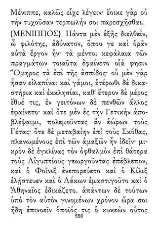 Μένιππε, καλῶς εἶχε λέγειν· ἔοικε γὰρ οὐ
τὴν τυχοῦσαν τερπωλήν σοι παρεσχῆσθαι.
{ΜΕΝΙΠΠΟΣ} Πάντα μὲν ἑξῆς διελθεῖν,
ὦ φιλότης, ἀδύνατον, ὅπου γε καὶ ὁρᾶν
αὐτὰ ἔργον ἦν· τὰ μέντοι κεφάλαια τῶν
πραγμάτων τοιαῦτα ἐφαίνετο οἷά φησιν
Ὅμηρος τὰ ἐπὶ τῆς ἀσπίδος· οὗ μὲν γὰρ
ἦσαν εἰλαπίναι καὶ γάμοι, ἑτέρωθι δὲ δικα-
στήρια καὶ ἐκκλησίαι, καθ' ἕτερον δὲ μέρος
ἔθυέ τις, ἐν γειτόνων δὲ πενθῶν ἄλλος
ἐφαίνετο· καὶ ὅτε μὲν ἐς τὴν Γετικὴν ἀπο-
βλέψαιμι, πολεμοῦντας ἂν ἑώρων τοὺς
Γέτας· ὅτε δὲ μεταβαίην ἐπὶ τοὺς Σκύθας,
πλανωμένους ἐπὶ τῶν ἁμαξῶν ἦν ἰδεῖν· μι-
κρὸν δὲ ἐγκλίνας τὸν ὀφθαλμὸν ἐπὶ θάτερα
τοὺς Αἰγυπτίους γεωργοῦντας ἐπέβλεπον,
καὶ ὁ Φοῖνιξ ἐνεπορεύετο καὶ ὁ Κίλιξ
ἐλῄστευεν καὶ ὁ Λάκων ἐμαστιγοῦτο καὶ ὁ
Ἀθηναῖος ἐδικάζετο. ἁπάντων δὲ τούτων
ὑπὸ τὸν αὐτὸν γινομένων χρόνον ὥρα σοι
ἤδη ἐπινοεῖν ὁποῖός τις ὁ κυκεὼν οὗτος
558
 
