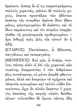 ἐφαίνετο. ὥσπερ ἂν εἴ τις παραστησάμενος
πολλοὺς χορευτάς, μᾶλλον δὲ πολλοὺς χο-
ρούς, ἔπειτα προστάξειε τῶν ᾀδόντων
ἑκάστῳ τὴν συνῳδίαν ἀφέντα ἴδιον ᾄδειν
μέλος, φιλοτιμουμένου δὲ ἑκάστου καὶ τὸ
ἴδιον περαίνοντος καὶ τὸν πλησίον ὑπερβα-
λέσθαι τῇ μεγαλοφωνίᾳ προθυμουμένου –
ἆρα ἐνθυμῇ πρὸς ∆ιὸς οἵα γένοιτ' ἂν ἡ
ᾠδή;
{ΕΤΑΙΡΟΣ} Παντάπασιν, ὦ Μένιππε,
παγγέλοιος καὶ τεταραγμένη.
{ΜΕΝΙΠΠΟΣ} Καὶ μήν, ὦ ἑταῖρε, τοιο-
ῦτοι πάντες εἰσὶν οἱ ἐπὶ γῆς χορευταὶ κἀκ
τοιαύτης ἀναρμοστίας ὁ τῶν ἀνθρώπων
βίος συντέτακται, οὐ μόνον ἀπῳδὰ φθεγγο-
μένων, ἀλλὰ καὶ ἀνομοίων τὰ σχήματα καὶ
τἀναντία κινουμένων καὶ ταὐτὸν οὐδὲν ἐπι-
νοούντων, ἄχρι ἂν αὐτῶν ἕκαστον ὁ χορη-
γὸς ἀπελάσῃ τῆς σκηνῆς οὐκέτι δεῖσθαι
λέγων· τοὐντεῦθεν δὲ ὅμοιοι πάντες ἤδη
559
 
