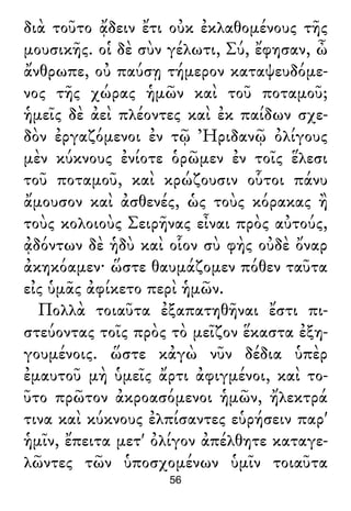 διὰ τοῦτο ᾄδειν ἔτι οὐκ ἐκλαθομένους τῆς
μουσικῆς. οἱ δὲ σὺν γέλωτι, Σύ, ἔφησαν, ὦ
ἄνθρωπε, οὐ παύσῃ τήμερον καταψευδόμε-
νος τῆς χώρας ἡμῶν καὶ τοῦ ποταμοῦ;
ἡμεῖς δὲ ἀεὶ πλέοντες καὶ ἐκ παίδων σχε-
δὸν ἐργαζόμενοι ἐν τῷ Ἠριδανῷ ὀλίγους
μὲν κύκνους ἐνίοτε ὁρῶμεν ἐν τοῖς ἕλεσι
τοῦ ποταμοῦ, καὶ κρώζουσιν οὗτοι πάνυ
ἄμουσον καὶ ἀσθενές, ὡς τοὺς κόρακας ἢ
τοὺς κολοιοὺς Σειρῆνας εἶναι πρὸς αὐτούς,
ᾀδόντων δὲ ἡδὺ καὶ οἷον σὺ φὴς οὐδὲ ὄναρ
ἀκηκόαμεν· ὥστε θαυμάζομεν πόθεν ταῦτα
εἰς ὑμᾶς ἀφίκετο περὶ ἡμῶν.
Πολλὰ τοιαῦτα ἐξαπατηθῆναι ἔστι πι-
στεύοντας τοῖς πρὸς τὸ μεῖζον ἕκαστα ἐξη-
γουμένοις. ὥστε κἀγὼ νῦν δέδια ὑπὲρ
ἐμαυτοῦ μὴ ὑμεῖς ἄρτι ἀφιγμένοι, καὶ το-
ῦτο πρῶτον ἀκροασόμενοι ἡμῶν, ἤλεκτρά
τινα καὶ κύκνους ἐλπίσαντες εὑρήσειν παρ'
ἡμῖν, ἔπειτα μετ' ὀλίγον ἀπέλθητε καταγε-
λῶντες τῶν ὑποσχομένων ὑμῖν τοιαῦτα
56
 
