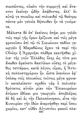 σιωπῶντες, οὐκέτι τὴν συμμιγῆ καὶ ἄτα-
κτον ἐκείνην ᾠδὴν ἀπᾴδοντες. ἀλλ' ἐν
αὐτῷ γε ποικίλῳ καὶ πολυειδεῖ τῷ θεάτρῳ
πάντα μὲν γελοῖα δήπουθεν ἦν τὰ γινόμε-
να.
Μάλιστα δὲ ἐπ' ἐκείνοις ἐπῄει μοι γελᾶν
τοῖς περὶ γῆς ὅρων ἐρίζουσι καὶ τοῖς μέγα
φρονοῦσιν ἐπὶ τῷ τὸ Σικυώνιον πεδίον γε-
ωργεῖν ἢ Μαραθῶνος ἔχειν τὰ περὶ τὴν
Οἰνόην ἢ Ἀχαρνῆσι πλέθρα κεκτῆσθαι χί-
λια· τῆς γοῦν Ἑλλάδος ὅλης ὡς τότε μοι
ἄνωθεν ἐφαίνετο δακτύλων οὔσης τὸ μέγε-
θος τεττάρων, κατὰ λόγον, οἶμαι, ἡ Ἀττι-
κὴ πολλοστημόριον ἦν. ὥστε ἐνενόουν ἐφ'
ὁπόσῳ τοῖς πλουσίοις τούτοις μέγα φρονε-
ῖν κατελείπετο· σχεδὸν γὰρ ὁ πολυπλε-
θρότατος αὐτῶν μίαν τῶν Ἐπικουρείων
ἀτόμων ἐδόκει μοι γεωργεῖν. ἀποβλέψας
δὲ δὴ καὶ ἐς τὴν Πελοπόννησον, εἶτα τὴν
Κυνουρίαν γῆν ἰδὼν ἀνεμνήσθην περὶ ὅσου
χωρίου, κατ' οὐδὲν Αἰγυπτίου φακοῦ πλα-
560
 