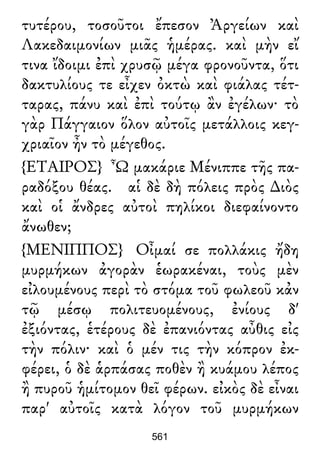 τυτέρου, τοσοῦτοι ἔπεσον Ἀργείων καὶ
Λακεδαιμονίων μιᾶς ἡμέρας. καὶ μὴν εἴ
τινα ἴδοιμι ἐπὶ χρυσῷ μέγα φρονοῦντα, ὅτι
δακτυλίους τε εἶχεν ὀκτὼ καὶ φιάλας τέτ-
ταρας, πάνυ καὶ ἐπὶ τούτῳ ἂν ἐγέλων· τὸ
γὰρ Πάγγαιον ὅλον αὐτοῖς μετάλλοις κεγ-
χριαῖον ἦν τὸ μέγεθος.
{ΕΤΑΙΡΟΣ} Ὦ μακάριε Μένιππε τῆς πα-
ραδόξου θέας. αἱ δὲ δὴ πόλεις πρὸς ∆ιὸς
καὶ οἱ ἄνδρες αὐτοὶ πηλίκοι διεφαίνοντο
ἄνωθεν;
{ΜΕΝΙΠΠΟΣ} Οἶμαί σε πολλάκις ἤδη
μυρμήκων ἀγορὰν ἑωρακέναι, τοὺς μὲν
εἰλουμένους περὶ τὸ στόμα τοῦ φωλεοῦ κἀν
τῷ μέσῳ πολιτευομένους, ἐνίους δ'
ἐξιόντας, ἑτέρους δὲ ἐπανιόντας αὖθις εἰς
τὴν πόλιν· καὶ ὁ μέν τις τὴν κόπρον ἐκ-
φέρει, ὁ δὲ ἁρπάσας ποθὲν ἢ κυάμου λέπος
ἢ πυροῦ ἡμίτομον θεῖ φέρων. εἰκὸς δὲ εἶναι
παρ' αὐτοῖς κατὰ λόγον τοῦ μυρμήκων
561
 