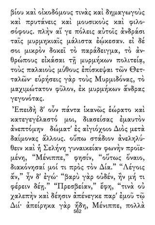 βίου καὶ οἰκοδόμους τινὰς καὶ δημαγωγοὺς
καὶ πρυτάνεις καὶ μουσικοὺς καὶ φιλο-
σόφους. πλὴν αἵ γε πόλεις αὐτοῖς ἀνδράσι
ταῖς μυρμηκιαῖς μάλιστα ἐῴκεσαν. εἰ δέ
σοι μικρὸν δοκεῖ τὸ παράδειγμα, τὸ ἀν-
θρώπους εἰκάσαι τῇ μυρμήκων πολιτείᾳ,
τοὺς παλαιοὺς μύθους ἐπίσκεψαι τῶν Θετ-
ταλῶν· εὑρήσεις γὰρ τοὺς Μυρμιδόνας, τὸ
μαχιμώτατον φῦλον, ἐκ μυρμήκων ἄνδρας
γεγονότας.
Ἐπειδὴ δ' οὖν πάντα ἱκανῶς ἑώρατο καὶ
κατεγεγέλαστό μοι, διασείσας ἐμαυτὸν
ἀνεπτόμην δώματ' ἐς αἰγιόχοιο ∆ιὸς μετὰ
δαίμονας ἄλλους. οὔπω στάδιον ἀνεληλύ-
θειν καὶ ἡ Σελήνη γυναικείαν φωνὴν προϊε-
μένη, “Μένιππε,” φησίν, “οὕτως ὄναιο,
διακόνησαί μοί τι πρὸς τὸν ∆ία.” “Λέγοις
ἄν,” ἦν δ' ἐγώ· “βαρὺ γὰρ οὐδέν, ἢν μή τι
φέρειν δέῃ.” “Πρεσβείαν,” ἔφη, “τινὰ οὐ
χαλεπὴν καὶ δέησιν ἀπένεγκε παρ' ἐμοῦ τῷ
∆ιί· ἀπείρηκα γὰρ ἤδη, Μένιππε, πολλὰ
562
 