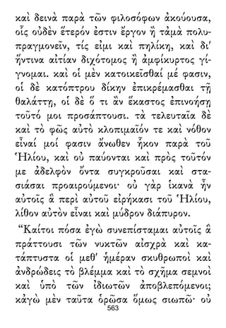 καὶ δεινὰ παρὰ τῶν φιλοσόφων ἀκούουσα,
οἷς οὐδὲν ἕτερόν ἐστιν ἔργον ἢ τἀμὰ πολυ-
πραγμονεῖν, τίς εἰμι καὶ πηλίκη, καὶ δι'
ἥντινα αἰτίαν διχότομος ἢ ἀμφίκυρτος γί-
γνομαι. καὶ οἱ μὲν κατοικεῖσθαί μέ φασιν,
οἱ δὲ κατόπτρου δίκην ἐπικρέμασθαι τῇ
θαλάττῃ, οἱ δὲ ὅ τι ἂν ἕκαστος ἐπινοήσῃ
τοῦτό μοι προσάπτουσι. τὰ τελευταῖα δὲ
καὶ τὸ φῶς αὐτὸ κλοπιμαῖόν τε καὶ νόθον
εἶναί μοί φασιν ἄνωθεν ἧκον παρὰ τοῦ
Ἡλίου, καὶ οὐ παύονται καὶ πρὸς τοῦτόν
με ἀδελφὸν ὄντα συγκροῦσαι καὶ στα-
σιάσαι προαιρούμενοι· οὐ γὰρ ἱκανὰ ἦν
αὐτοῖς ἃ περὶ αὐτοῦ εἰρήκασι τοῦ Ἡλίου,
λίθον αὐτὸν εἶναι καὶ μύδρον διάπυρον.
“Καίτοι πόσα ἐγὼ συνεπίσταμαι αὐτοῖς ἃ
πράττουσι τῶν νυκτῶν αἰσχρὰ καὶ κα-
τάπτυστα οἱ μεθ' ἡμέραν σκυθρωποὶ καὶ
ἀνδρώδεις τὸ βλέμμα καὶ τὸ σχῆμα σεμνοὶ
καὶ ὑπὸ τῶν ἰδιωτῶν ἀποβλεπόμενοι;
κἀγὼ μὲν ταῦτα ὁρῶσα ὅμως σιωπῶ· οὐ
563
 