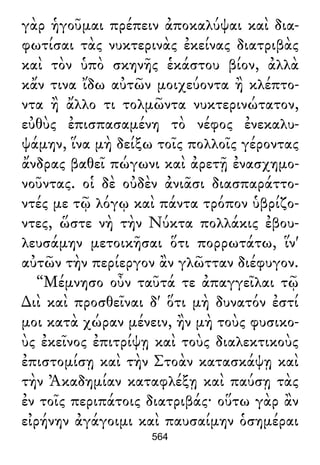 γὰρ ἡγοῦμαι πρέπειν ἀποκαλύψαι καὶ δια-
φωτίσαι τὰς νυκτερινὰς ἐκείνας διατριβὰς
καὶ τὸν ὑπὸ σκηνῆς ἑκάστου βίον, ἀλλὰ
κἄν τινα ἴδω αὐτῶν μοιχεύοντα ἢ κλέπτο-
ντα ἢ ἄλλο τι τολμῶντα νυκτερινώτατον,
εὐθὺς ἐπισπασαμένη τὸ νέφος ἐνεκαλυ-
ψάμην, ἵνα μὴ δείξω τοῖς πολλοῖς γέροντας
ἄνδρας βαθεῖ πώγωνι καὶ ἀρετῇ ἐνασχημο-
νοῦντας. οἱ δὲ οὐδὲν ἀνιᾶσι διασπαράττο-
ντές με τῷ λόγῳ καὶ πάντα τρόπον ὑβρίζο-
ντες, ὥστε νὴ τὴν Νύκτα πολλάκις ἐβου-
λευσάμην μετοικῆσαι ὅτι πορρωτάτω, ἵν'
αὐτῶν τὴν περίεργον ἂν γλῶτταν διέφυγον.
“Μέμνησο οὖν ταῦτά τε ἀπαγγεῖλαι τῷ
∆ιὶ καὶ προσθεῖναι δ' ὅτι μὴ δυνατόν ἐστί
μοι κατὰ χώραν μένειν, ἢν μὴ τοὺς φυσικο-
ὺς ἐκεῖνος ἐπιτρίψῃ καὶ τοὺς διαλεκτικοὺς
ἐπιστομίσῃ καὶ τὴν Στοὰν κατασκάψῃ καὶ
τὴν Ἀκαδημίαν καταφλέξῃ καὶ παύσῃ τὰς
ἐν τοῖς περιπάτοις διατριβάς· οὕτω γὰρ ἂν
εἰρήνην ἀγάγοιμι καὶ παυσαίμην ὁσημέραι
564
 