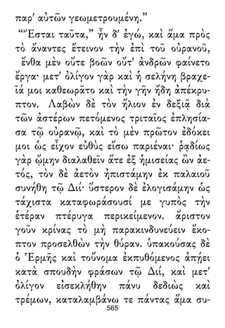 παρ' αὐτῶν γεωμετρουμένη.”
“Ἔσται ταῦτα,” ἦν δ' ἐγώ, καὶ ἅμα πρὸς
τὸ ἄναντες ἔτεινον τὴν ἐπὶ τοῦ οὐρανοῦ,
ἔνθα μὲν οὔτε βοῶν οὔτ' ἀνδρῶν φαίνετο
ἔργα· μετ' ὀλίγον γὰρ καὶ ἡ σελήνη βραχε-
ῖά μοι καθεωρᾶτο καὶ τὴν γῆν ἤδη ἀπέκρυ-
πτον. Λαβὼν δὲ τὸν ἥλιον ἐν δεξιᾷ διὰ
τῶν ἀστέρων πετόμενος τριταῖος ἐπλησία-
σα τῷ οὐρανῷ, καὶ τὸ μὲν πρῶτον ἐδόκει
μοι ὡς εἶχον εὐθὺς εἴσω παριέναι· ῥᾳδίως
γὰρ ᾤμην διαλαθεῖν ἅτε ἐξ ἡμισείας ὢν ἀε-
τός, τὸν δὲ ἀετὸν ἠπιστάμην ἐκ παλαιοῦ
συνήθη τῷ ∆ιί· ὕστερον δὲ ἐλογισάμην ὡς
τάχιστα καταφωράσουσί με γυπὸς τὴν
ἑτέραν πτέρυγα περικείμενον. ἄριστον
γοῦν κρίνας τὸ μὴ παρακινδυνεύειν ἔκο-
πτον προσελθὼν τὴν θύραν. ὑπακούσας δὲ
ὁ Ἑρμῆς καὶ τοὔνομα ἐκπυθόμενος ἀπῄει
κατὰ σπουδὴν φράσων τῷ ∆ιί, καὶ μετ'
ὀλίγον εἰσεκλήθην πάνυ δεδιὼς καὶ
τρέμων, καταλαμβάνω τε πάντας ἅμα συ-
565
 