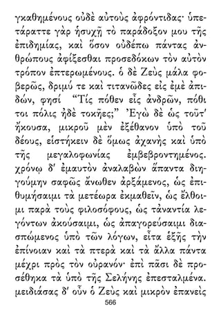 γκαθημένους οὐδὲ αὐτοὺς ἀφρόντιδας· ὑπε-
τάραττε γὰρ ἡσυχῇ τὸ παράδοξον μου τῆς
ἐπιδημίας, καὶ ὅσον οὐδέπω πάντας ἀν-
θρώπους ἀφίξεσθαι προσεδόκων τὸν αὐτὸν
τρόπον ἐπτερωμένους. ὁ δὲ Ζεὺς μάλα φο-
βερῶς, δριμύ τε καὶ τιτανῶδες εἰς ἐμὲ ἀπι-
δών, φησί “Τίς πόθεν εἶς ἀνδρῶν, πόθι
τοι πόλις ἠδὲ τοκῆες;” Ἐγὼ δὲ ὡς τοῦτ'
ἤκουσα, μικροῦ μὲν ἐξέθανον ὑπὸ τοῦ
δέους, εἱστήκειν δὲ ὅμως ἀχανὴς καὶ ὑπὸ
τῆς μεγαλοφωνίας ἐμβεβροντημένος.
χρόνῳ δ' ἐμαυτὸν ἀναλαβὼν ἅπαντα διη-
γούμην σαφῶς ἄνωθεν ἀρξάμενος, ὡς ἐπι-
θυμήσαιμι τὰ μετέωρα ἐκμαθεῖν, ὡς ἔλθοι-
μι παρὰ τοὺς φιλοσόφους, ὡς τἀναντία λε-
γόντων ἀκούσαιμι, ὡς ἀπαγορεύσαιμι δια-
σπώμενος ὑπὸ τῶν λόγων, εἶτα ἑξῆς τὴν
ἐπίνοιαν καὶ τὰ πτερὰ καὶ τὰ ἄλλα πάντα
μέχρι πρὸς τὸν οὐρανόν· ἐπὶ πᾶσι δὲ προ-
σέθηκα τὰ ὑπὸ τῆς Σελήνης ἐπεσταλμένα.
μειδιάσας δ' οὖν ὁ Ζεὺς καὶ μικρὸν ἐπανεὶς
566
 