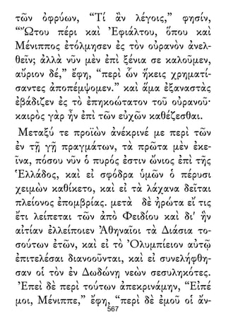 τῶν ὀφρύων, “Τί ἂν λέγοις,” φησίν,
“Ὤτου πέρι καὶ Ἐφιάλτου, ὅπου καὶ
Μένιππος ἐτόλμησεν ἐς τὸν οὐρανὸν ἀνελ-
θεῖν; ἀλλὰ νῦν μὲν ἐπὶ ξένια σε καλοῦμεν,
αὔριον δέ,” ἔφη, “περὶ ὧν ἥκεις χρηματί-
σαντες ἀποπέμψομεν.” καὶ ἅμα ἐξαναστὰς
ἐβάδιζεν ἐς τὸ ἐπηκοώτατον τοῦ οὐρανοῦ·
καιρὸς γὰρ ἦν ἐπὶ τῶν εὐχῶν καθέζεσθαι.
Μεταξύ τε προϊὼν ἀνέκρινέ με περὶ τῶν
ἐν τῇ γῇ πραγμάτων, τὰ πρῶτα μὲν ἐκε-
ῖνα, πόσου νῦν ὁ πυρός ἐστιν ὤνιος ἐπὶ τῆς
Ἑλλάδος, καὶ εἰ σφόδρα ὑμῶν ὁ πέρυσι
χειμὼν καθίκετο, καὶ εἰ τὰ λάχανα δεῖται
πλείονος ἐπομβρίας. μετὰ δὲ ἠρώτα εἴ τις
ἔτι λείπεται τῶν ἀπὸ Φειδίου καὶ δι' ἣν
αἰτίαν ἐλλείποιεν Ἀθηναῖοι τὰ ∆ιάσια το-
σούτων ἐτῶν, καὶ εἰ τὸ Ὀλυμπίειον αὐτῷ
ἐπιτελέσαι διανοοῦνται, καὶ εἰ συνελήφθη-
σαν οἱ τὸν ἐν ∆ωδώνῃ νεὼν σεσυληκότες.
Ἐπεὶ δὲ περὶ τούτων ἀπεκρινάμην, “Εἰπέ
μοι, Μένιππε,” ἔφη, “περὶ δὲ ἐμοῦ οἱ ἄν-
567
 