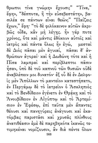 θρωποι τίνα γνώμην ἔχουσι;” “Τίνα,”
ἔφην, “δέσποτα, ἢ τὴν εὐσεβεστάτην, βα-
σιλέα σε πάντων εἶναι θεῶν;” “Παίζεις
ἔχων,” ἔφη· “τὸ δὲ φιλόκαινον αὐτῶν ἀκρι-
βῶς οἶδα, κἂν μὴ λέγῃς. ἦν γάρ ποτε
χρόνος, ὅτε καὶ μάντις ἐδόκουν αὐτοῖς καὶ
ἰατρὸς καὶ πάντα ὅλως ἦν ἐγώ, μεσταὶ
δὲ ∆ιὸς πᾶσαι μὲν ἀγυιαί, πᾶσαι δ' ἀν-
θρώπων ἀγοραί· καὶ ἡ ∆ωδώνη τότε καὶ ἡ
Πῖσα λαμπραὶ καὶ περίβλεπτοι πᾶσιν
ἦσαν, ὑπὸ δὲ τοῦ καπνοῦ τῶν θυσιῶν οὐδὲ
ἀναβλέπειν μοι δυνατόν· ἐξ οὗ δὲ ἐν ∆ελφο-
ῖς μὲν Ἀπόλλων τὸ μαντεῖον κατεστήσατο,
ἐν Περγάμῳ δὲ τὸ ἰατρεῖον ὁ Ἀσκληπιὸς
καὶ τὸ Βενδίδειον ἐγένετο ἐν Θρᾴκῃ καὶ τὸ
Ἀνουβίδειον ἐν Αἰγύπτῳ καὶ τὸ Ἀρτεμί-
σιον ἐν Ἐφέσῳ, ἐπὶ ταῦτα μὲν ἅπαντες
θέουσι καὶ πανηγύρεις ἀνάγουσι καὶ ἑκα-
τόμβας παριστᾶσι καὶ χρυσᾶς πλίνθους
ἀνατιθέασιν ἐμὲ δὲ παρηβηκότα ἱκανῶς τε-
τιμηκέναι νομίζουσιν, ἂν διὰ πέντε ὅλων
568
 