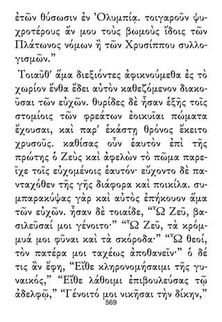 ἐτῶν θύσωσιν ἐν Ὀλυμπίᾳ. τοιγαροῦν ψυ-
χροτέρους ἄν μου τοὺς βωμοὺς ἴδοις τῶν
Πλάτωνος νόμων ἢ τῶν Χρυσίππου συλλο-
γισμῶν.”
Τοιαῦθ' ἅμα διεξιόντες ἀφικνούμεθα ἐς τὸ
χωρίον ἔνθα ἔδει αὐτὸν καθεζόμενον διακο-
ῦσαι τῶν εὐχῶν. θυρίδες δὲ ἦσαν ἑξῆς τοῖς
στομίοις τῶν φρεάτων ἐοικυῖαι πώματα
ἔχουσαι, καὶ παρ' ἑκάστῃ θρόνος ἔκειτο
χρυσοῦς. καθίσας οὖν ἑαυτὸν ἐπὶ τῆς
πρώτης ὁ Ζεὺς καὶ ἀφελὼν τὸ πῶμα παρε-
ῖχε τοῖς εὐχομένοις ἑαυτόν· εὔχοντο δὲ πα-
νταχόθεν τῆς γῆς διάφορα καὶ ποικίλα. συ-
μπαρακύψας γὰρ καὶ αὐτὸς ἐπήκουον ἅμα
τῶν εὐχῶν. ἦσαν δὲ τοιαίδε, “Ὦ Ζεῦ, βα-
σιλεῦσαί μοι γένοιτο·” “Ὦ Ζεῦ, τὰ κρόμ-
μυά μοι φῦναι καὶ τὰ σκόροδα·” “Ὦ θεοί,
τὸν πατέρα μοι ταχέως ἀποθανεῖν·” ὁ δέ
τις ἂν ἔφη, “Εἴθε κληρονομήσαιμι τῆς γυ-
ναικός,” “Εἴθε λάθοιμι ἐπιβουλεύσας τῷ
ἀδελφῷ,” “Γένοιτό μοι νικῆσαι τὴν δίκην,”
569
 