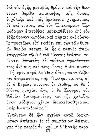 ἐπὶ τὸν ἑξῆς μεταβὰς θρόνον καὶ τὴν δευ-
τέραν θυρίδα κατακύψας τοῖς ὅρκοις
ἐσχόλαζε καὶ τοῖς ὀμνύουσι. χρηματίσας
δὲ καὶ τούτοις καὶ τὸν Ἐπικούρειον Ἑρ-
μόδωρον ἐπιτρίψας μετεκαθέζετο ἐπὶ τὸν
ἑξῆς θρόνον κληδόσι καὶ φήμαις καὶ οἰωνο-
ῖς προσέξων. εἶτ' ἐκεῖθεν ἐπὶ τὴν τῶν θυσι-
ῶν θυρίδα μετῄει, δι' ἧς ὁ καπνὸς ἀνιὼν
ἀπήγγελλε τῷ ∆ιὶ τοῦ θύοντος ἑκάστου το-
ὔνομα. ἀποστὰς δὲ τούτων προσέταττε
τοῖς ἀνέμοις καὶ ταῖς ὥραις ἃ δεῖ ποιεῖν·
“Τήμερον παρὰ Σκύθαις ὑέτω, παρὰ Λίβυ-
σιν ἀστραπτέτω, παρ' Ἕλλησι νιφέτω, σὺ
δὲ ὁ Βορέας πνεῦσον ἐν Λυδίᾳ, σὺ δὲ ὁ
Νότος ἡσυχίαν ἄγε, ὁ δὲ Ζέφυρος τὸν
Ἀδρίαν διακυμαινέτω, καὶ τῆς χαλάζης
ὅσον μέδιμνοι χίλιοι διασκεδασθήτωσαν
ὑπὲρ Καππαδοκίας.”
Ἁπάντων δὲ ἤδη σχεδὸν αὐτῷ διῳκη-
μένων ἀπῄειμεν ἐς τὸ συμπόσιον· δείπνου
γὰρ ἤδη καιρὸς ἦν· καί με ὁ Ἑρμῆς παρα-
571
 