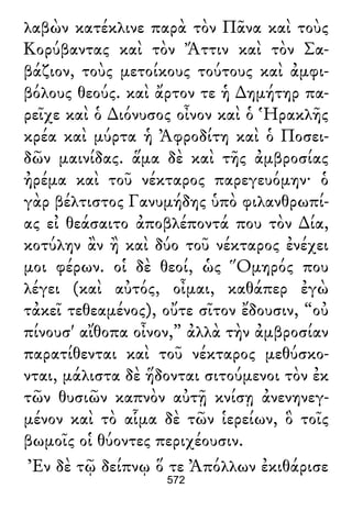 λαβὼν κατέκλινε παρὰ τὸν Πᾶνα καὶ τοὺς
Κορύβαντας καὶ τὸν Ἄττιν καὶ τὸν Σα-
βάζιον, τοὺς μετοίκους τούτους καὶ ἀμφι-
βόλους θεούς. καὶ ἄρτον τε ἡ ∆ημήτηρ πα-
ρεῖχε καὶ ὁ ∆ιόνυσος οἶνον καὶ ὁ Ἡρακλῆς
κρέα καὶ μύρτα ἡ Ἀφροδίτη καὶ ὁ Ποσει-
δῶν μαινίδας. ἅμα δὲ καὶ τῆς ἀμβροσίας
ἠρέμα καὶ τοῦ νέκταρος παρεγευόμην· ὁ
γὰρ βέλτιστος Γανυμήδης ὑπὸ φιλανθρωπί-
ας εἰ θεάσαιτο ἀποβλέποντά που τὸν ∆ία,
κοτύλην ἂν ἢ καὶ δύο τοῦ νέκταρος ἐνέχει
μοι φέρων. οἱ δὲ θεοί, ὡς Ὅμηρός που
λέγει (καὶ αὐτός, οἶμαι, καθάπερ ἐγὼ
τἀκεῖ τεθεαμένος), οὔτε σῖτον ἔδουσιν, “οὐ
πίνουσ' αἴθοπα οἶνον,” ἀλλὰ τὴν ἀμβροσίαν
παρατίθενται καὶ τοῦ νέκταρος μεθύσκο-
νται, μάλιστα δὲ ἥδονται σιτούμενοι τὸν ἐκ
τῶν θυσιῶν καπνὸν αὐτῇ κνίσῃ ἀνενηνεγ-
μένον καὶ τὸ αἷμα δὲ τῶν ἱερείων, ὃ τοῖς
βωμοῖς οἱ θύοντες περιχέουσιν.
Ἐν δὲ τῷ δείπνῳ ὅ τε Ἀπόλλων ἐκιθάρισε
572
 
