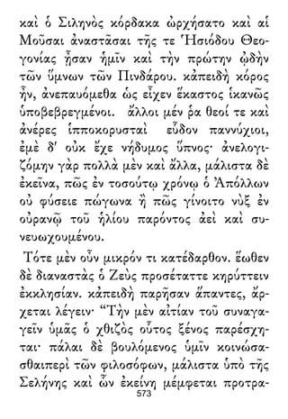 καὶ ὁ Σιληνὸς κόρδακα ὠρχήσατο καὶ αἱ
Μοῦσαι ἀναστᾶσαι τῆς τε Ἡσιόδου Θεο-
γονίας ᾖσαν ἡμῖν καὶ τὴν πρώτην ᾠδὴν
τῶν ὕμνων τῶν Πινδάρου. κἀπειδὴ κόρος
ἦν, ἀνεπαυόμεθα ὡς εἶχεν ἕκαστος ἱκανῶς
ὑποβεβρεγμένοι. ἄλλοι μέν ῥα θεοί τε καὶ
ἀνέρες ἱπποκορυσταὶ εὗδον παννύχιοι,
ἐμὲ δ' οὐκ ἔχε νήδυμος ὕπνος· ἀνελογι-
ζόμην γὰρ πολλὰ μὲν καὶ ἄλλα, μάλιστα δὲ
ἐκεῖνα, πῶς ἐν τοσούτῳ χρόνῳ ὁ Ἀπόλλων
οὐ φύσειε πώγωνα ἢ πῶς γίνοιτο νὺξ ἐν
οὐρανῷ τοῦ ἡλίου παρόντος ἀεὶ καὶ συ-
νευωχουμένου.
Τότε μὲν οὖν μικρόν τι κατέδαρθον. ἕωθεν
δὲ διαναστὰς ὁ Ζεὺς προσέταττε κηρύττειν
ἐκκλησίαν. κἀπειδὴ παρῆσαν ἅπαντες, ἄρ-
χεται λέγειν· “Τὴν μὲν αἰτίαν τοῦ συναγα-
γεῖν ὑμᾶς ὁ χθιζὸς οὗτος ξένος παρέσχη-
ται· πάλαι δὲ βουλόμενος ὑμῖν κοινώσα-
σθαιπερὶ τῶν φιλοσόφων, μάλιστα ὑπὸ τῆς
Σελήνης καὶ ὧν ἐκείνη μέμφεται προτρα-
573
 