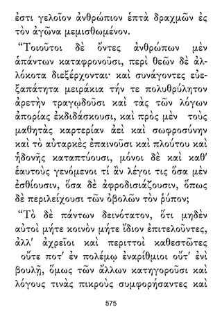 ἐστι γελοῖον ἀνθρώπιον ἑπτὰ δραχμῶν ἐς
τὸν ἀγῶνα μεμισθωμένον.
“Τοιοῦτοι δὲ ὄντες ἀνθρώπων μὲν
ἁπάντων καταφρονοῦσι, περὶ θεῶν δὲ ἀλ-
λόκοτα διεξέρχονται· καὶ συνάγοντες εὐε-
ξαπάτητα μειράκια τήν τε πολυθρύλητον
ἀρετὴν τραγῳδοῦσι καὶ τὰς τῶν λόγων
ἀπορίας ἐκδιδάσκουσι, καὶ πρὸς μὲν τοὺς
μαθητὰς καρτερίαν ἀεὶ καὶ σωφροσύνην
καὶ τὸ αὐταρκὲς ἐπαινοῦσι καὶ πλούτου καὶ
ἡδονῆς καταπτύουσι, μόνοι δὲ καὶ καθ'
ἑαυτοὺς γενόμενοι τί ἂν λέγοι τις ὅσα μὲν
ἐσθίουσιν, ὅσα δὲ ἀφροδισιάζουσιν, ὅπως
δὲ περιλείχουσι τῶν ὀβολῶν τὸν ῥύπον;
“Τὸ δὲ πάντων δεινότατον, ὅτι μηδὲν
αὐτοὶ μήτε κοινὸν μήτε ἴδιον ἐπιτελοῦντες,
ἀλλ' ἀχρεῖοι καὶ περιττοὶ καθεστῶτες
οὔτε ποτ' ἐν πολέμῳ ἐναρίθμιοι οὔτ' ἐνὶ
βουλῇ, ὅμως τῶν ἄλλων κατηγοροῦσι καὶ
λόγους τινὰς πικροὺς συμφορήσαντες καὶ
575
 