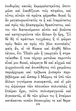 λοιδορίας καινὰς ἐκμεμελετηκότες ἐπιτι-
μῶσι καὶ ὀνειδίζουσι τοῖς πλησίον, καὶ
οὗτος αὐτῶν τὰ πρῶτα φέρεσθαι δοκεῖ ὃς
ἂν μεγαλοφωνότατός τε ᾖ καὶ ἰταμώτατος
καὶ πρὸς τὰς βλασφημίας θρασύτατος. καί-
τοι τὸν διατεινόμενον αὐτὸν καὶ βοῶντα
καὶ κατηγοροῦντα τῶν ἄλλων ἢν ἔρῃ, ‘Σὺ
δὲ δὴ τί πράττων τυγχάνεις ἢ τί φῶμεν
πρὸς θεῶν σε πρὸς τὸν βίον συντελεῖν;’
φαίη ἄν, εἰ τὰ δίκαια καὶ ἀληθῆ θέλοι
λέγειν, ὅτι ‘Πλεῖν μὲν ἢ γεωργεῖν ἢ στρα-
τεύεσθαι ἤ τινα τέχνην μετιέναι περιττὸν
εἶναί μοι δοκεῖ, κέκραγα δὲ καὶ αὐχμῶ καὶ
ψυχρολουτῶ καὶ ἀνυπόδητος τοῦ χειμῶνος
περιέρχομαι καὶ τρίβωνα ῥυπαρὸν περι-
βέβλημαι καὶ ὥσπερ ὁ Μῶμος τὰ ὑπὸ τῶν
ἄλλων γιγνόμενα συκοφαντῶ, καὶ εἰ μέν
τις ὠψώνηκε τῶν πλουσίων πολυτελῶς ἢ
ἑταίραν ἔχει, τοῦτο πολυπραγμονῶ καὶ
ἀγανακτῶ, εἰ δὲ τῶν φίλων τις ἢ ἑταίρων
κατάκειται νοσῶν ἐπικουρίας τε καὶ θερα-
576
 