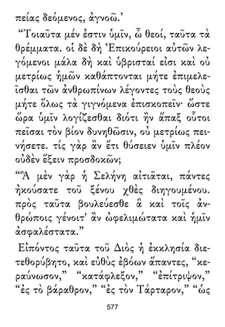 πείας δεόμενος, ἀγνοῶ.’
“Τοιαῦτα μέν ἐστιν ὑμῖν, ὦ θεοί, ταῦτα τὰ
θρέμματα. οἱ δὲ δὴ Ἐπικούρειοι αὐτῶν λε-
γόμενοι μάλα δὴ καὶ ὑβρισταί εἰσι καὶ οὐ
μετρίως ἡμῶν καθάπτονται μήτε ἐπιμελε-
ῖσθαι τῶν ἀνθρωπίνων λέγοντες τοὺς θεοὺς
μήτε ὅλως τὰ γιγνόμενα ἐπισκοπεῖν· ὥστε
ὥρα ὑμῖν λογίζεσθαι διότι ἢν ἅπαξ οὗτοι
πεῖσαι τὸν βίον δυνηθῶσιν, οὐ μετρίως πει-
νήσετε. τίς γὰρ ἂν ἔτι θύσειεν ὑμῖν πλέον
οὐδὲν ἕξειν προσδοκῶν;
“Ἃ μὲν γὰρ ἡ Σελήνη αἰτιᾶται, πάντες
ἠκούσατε τοῦ ξένου χθὲς διηγουμένου.
πρὸς ταῦτα βουλεύεσθε ἃ καὶ τοῖς ἀν-
θρώποις γένοιτ' ἂν ὠφελιμώτατα καὶ ἡμῖν
ἀσφαλέστατα.”
Εἰπόντος ταῦτα τοῦ ∆ιὸς ἡ ἐκκλησία διε-
τεθορύβητο, καὶ εὐθὺς ἐβόων ἅπαντες, “κε-
ραύνωσον,” “κατάφλεξον,” “ἐπίτριψον,”
“ἐς τὸ βάραθρον,” “ἐς τὸν Τάρταρον,” “ὡς
577
 
