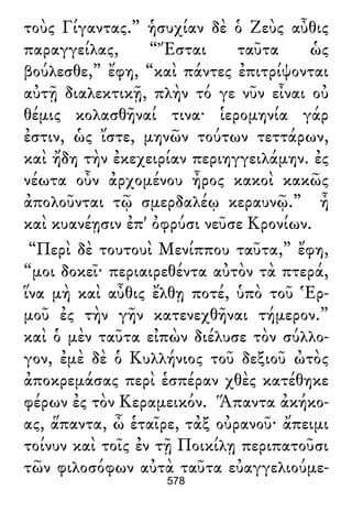 τοὺς Γίγαντας.” ἡσυχίαν δὲ ὁ Ζεὺς αὖθις
παραγγείλας, “Ἔσται ταῦτα ὡς
βούλεσθε,” ἔφη, “καὶ πάντες ἐπιτρίψονται
αὐτῇ διαλεκτικῇ, πλὴν τό γε νῦν εἶναι οὐ
θέμις κολασθῆναί τινα· ἱερομηνία γάρ
ἐστιν, ὡς ἴστε, μηνῶν τούτων τεττάρων,
καὶ ἤδη τὴν ἐκεχειρίαν περιηγγειλάμην. ἐς
νέωτα οὖν ἀρχομένου ἦρος κακοὶ κακῶς
ἀπολοῦνται τῷ σμερδαλέῳ κεραυνῷ.” ἦ
καὶ κυανέῃσιν ἐπ' ὀφρύσι νεῦσε Κρονίων.
“Περὶ δὲ τουτουὶ Μενίππου ταῦτα,” ἔφη,
“μοι δοκεῖ· περιαιρεθέντα αὐτὸν τὰ πτερά,
ἵνα μὴ καὶ αὖθις ἔλθῃ ποτέ, ὑπὸ τοῦ Ἑρ-
μοῦ ἐς τὴν γῆν κατενεχθῆναι τήμερον.”
καὶ ὁ μὲν ταῦτα εἰπὼν διέλυσε τὸν σύλλο-
γον, ἐμὲ δὲ ὁ Κυλλήνιος τοῦ δεξιοῦ ὠτὸς
ἀποκρεμάσας περὶ ἑσπέραν χθὲς κατέθηκε
φέρων ἐς τὸν Κεραμεικόν. Ἅπαντα ἀκήκο-
ας, ἅπαντα, ὦ ἑταῖρε, τἀξ οὐρανοῦ· ἄπειμι
τοίνυν καὶ τοῖς ἐν τῇ Ποικίλῃ περιπατοῦσι
τῶν φιλοσόφων αὐτὰ ταῦτα εὐαγγελιούμε-
578
 