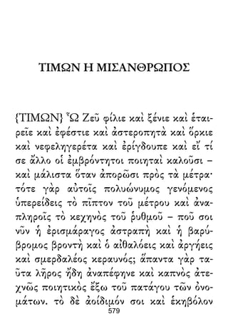 ΤΙΜΩΝ Η ΜΙΣΑΝΘΡΩΠΟΣ
{ΤΙΜΩΝ} Ὦ Ζεῦ φίλιε καὶ ξένιε καὶ ἑται-
ρεῖε καὶ ἐφέστιε καὶ ἀστεροπητὰ καὶ ὅρκιε
καὶ νεφεληγερέτα καὶ ἐρίγδουπε καὶ εἴ τί
σε ἄλλο οἱ ἐμβρόντητοι ποιηταὶ καλοῦσι –
καὶ μάλιστα ὅταν ἀπορῶσι πρὸς τὰ μέτρα·
τότε γὰρ αὐτοῖς πολυώνυμος γενόμενος
ὑπερείδεις τὸ πῖπτον τοῦ μέτρου καὶ ἀνα-
πληροῖς τὸ κεχηνὸς τοῦ ῥυθμοῦ – ποῦ σοι
νῦν ἡ ἐρισμάραγος ἀστραπὴ καὶ ἡ βαρύ-
βρομος βροντὴ καὶ ὁ αἰθαλόεις καὶ ἀργήεις
καὶ σμερδαλέος κεραυνός; ἅπαντα γὰρ τα-
ῦτα λῆρος ἤδη ἀναπέφηνε καὶ καπνὸς ἀτε-
χνῶς ποιητικὸς ἔξω τοῦ πατάγου τῶν ὀνο-
μάτων. τὸ δὲ ἀοίδιμόν σοι καὶ ἑκηβόλον
579
 