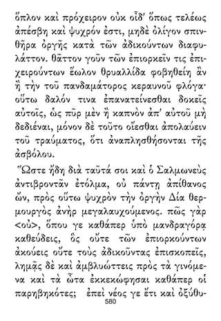 ὅπλον καὶ πρόχειρον οὐκ οἶδ' ὅπως τελέως
ἀπέσβη καὶ ψυχρόν ἐστι, μηδὲ ὀλίγον σπιν-
θῆρα ὀργῆς κατὰ τῶν ἀδικούντων διαφυ-
λάττον. θᾶττον γοῦν τῶν ἐπιορκεῖν τις ἐπι-
χειρούντων ἕωλον θρυαλλίδα φοβηθείη ἂν
ἢ τὴν τοῦ πανδαμάτορος κεραυνοῦ φλόγα·
οὕτω δαλόν τινα ἐπανατείνεσθαι δοκεῖς
αὐτοῖς, ὡς πῦρ μὲν ἢ καπνὸν ἀπ' αὐτοῦ μὴ
δεδιέναι, μόνον δὲ τοῦτο οἴεσθαι ἀπολαύειν
τοῦ τραύματος, ὅτι ἀναπλησθήσονται τῆς
ἀσβόλου.
Ὥστε ἤδη διὰ ταῦτά σοι καὶ ὁ Σαλμωνεὺς
ἀντιβροντᾶν ἐτόλμα, οὐ πάντῃ ἀπίθανος
ὤν, πρὸς οὕτω ψυχρὸν τὴν ὀργὴν ∆ία θερ-
μουργὸς ἀνὴρ μεγαλαυχούμενος. πῶς γὰρ
<οὐ>, ὅπου γε καθάπερ ὑπὸ μανδραγόρᾳ
καθεύδεις, ὃς οὔτε τῶν ἐπιορκούντων
ἀκούεις οὔτε τοὺς ἀδικοῦντας ἐπισκοπεῖς,
λημᾷς δὲ καὶ ἀμβλυώττεις πρὸς τὰ γινόμε-
να καὶ τὰ ὦτα ἐκκεκώφησαι καθάπερ οἱ
παρηβηκότες; ἐπεὶ νέος γε ἔτι καὶ ὀξύθυ-
580
 