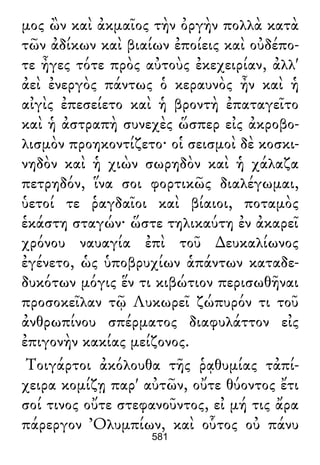 μος ὢν καὶ ἀκμαῖος τὴν ὀργὴν πολλὰ κατὰ
τῶν ἀδίκων καὶ βιαίων ἐποίεις καὶ οὐδέπο-
τε ἦγες τότε πρὸς αὐτοὺς ἐκεχειρίαν, ἀλλ'
ἀεὶ ἐνεργὸς πάντως ὁ κεραυνὸς ἦν καὶ ἡ
αἰγὶς ἐπεσείετο καὶ ἡ βροντὴ ἐπαταγεῖτο
καὶ ἡ ἀστραπὴ συνεχὲς ὥσπερ εἰς ἀκροβο-
λισμὸν προηκοντίζετο· οἱ σεισμοὶ δὲ κοσκι-
νηδὸν καὶ ἡ χιὼν σωρηδὸν καὶ ἡ χάλαζα
πετρηδόν, ἵνα σοι φορτικῶς διαλέγωμαι,
ὑετοί τε ῥαγδαῖοι καὶ βίαιοι, ποταμὸς
ἑκάστη σταγών· ὥστε τηλικαύτη ἐν ἀκαρεῖ
χρόνου ναυαγία ἐπὶ τοῦ ∆ευκαλίωνος
ἐγένετο, ὡς ὑποβρυχίων ἁπάντων καταδε-
δυκότων μόγις ἕν τι κιβώτιον περισωθῆναι
προσοκεῖλαν τῷ Λυκωρεῖ ζώπυρόν τι τοῦ
ἀνθρωπίνου σπέρματος διαφυλάττον εἰς
ἐπιγονὴν κακίας μείζονος.
Τοιγάρτοι ἀκόλουθα τῆς ῥᾳθυμίας τἀπί-
χειρα κομίζῃ παρ' αὐτῶν, οὔτε θύοντος ἔτι
σοί τινος οὔτε στεφανοῦντος, εἰ μή τις ἄρα
πάρεργον Ὀλυμπίων, καὶ οὗτος οὐ πάνυ
581
 