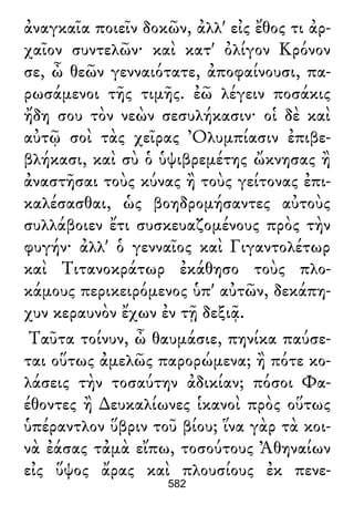 ἀναγκαῖα ποιεῖν δοκῶν, ἀλλ' εἰς ἔθος τι ἀρ-
χαῖον συντελῶν· καὶ κατ' ὀλίγον Κρόνον
σε, ὦ θεῶν γενναιότατε, ἀποφαίνουσι, πα-
ρωσάμενοι τῆς τιμῆς. ἐῶ λέγειν ποσάκις
ἤδη σου τὸν νεὼν σεσυλήκασιν· οἱ δὲ καὶ
αὐτῷ σοὶ τὰς χεῖρας Ὀλυμπίασιν ἐπιβε-
βλήκασι, καὶ σὺ ὁ ὑψιβρεμέτης ὤκνησας ἢ
ἀναστῆσαι τοὺς κύνας ἢ τοὺς γείτονας ἐπι-
καλέσασθαι, ὡς βοηδρομήσαντες αὐτοὺς
συλλάβοιεν ἔτι συσκευαζομένους πρὸς τὴν
φυγήν· ἀλλ' ὁ γενναῖος καὶ Γιγαντολέτωρ
καὶ Τιτανοκράτωρ ἐκάθησο τοὺς πλο-
κάμους περικειρόμενος ὑπ' αὐτῶν, δεκάπη-
χυν κεραυνὸν ἔχων ἐν τῇ δεξιᾷ.
Ταῦτα τοίνυν, ὦ θαυμάσιε, πηνίκα παύσε-
ται οὕτως ἀμελῶς παρορώμενα; ἢ πότε κο-
λάσεις τὴν τοσαύτην ἀδικίαν; πόσοι Φα-
έθοντες ἢ ∆ευκαλίωνες ἱκανοὶ πρὸς οὕτως
ὑπέραντλον ὕβριν τοῦ βίου; ἵνα γὰρ τὰ κοι-
νὰ ἐάσας τἀμὰ εἴπω, τοσούτους Ἀθηναίων
εἰς ὕψος ἄρας καὶ πλουσίους ἐκ πενε-
582
 