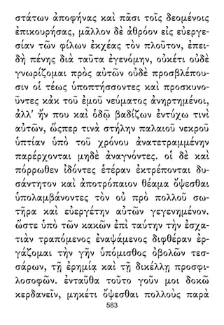 στάτων ἀποφήνας καὶ πᾶσι τοῖς δεομένοις
ἐπικουρήσας, μᾶλλον δὲ ἀθρόον εἰς εὐεργε-
σίαν τῶν φίλων ἐκχέας τὸν πλοῦτον, ἐπει-
δὴ πένης διὰ ταῦτα ἐγενόμην, οὐκέτι οὐδὲ
γνωρίζομαι πρὸς αὐτῶν οὐδὲ προσβλέπου-
σιν οἱ τέως ὑποπτήσσοντες καὶ προσκυνο-
ῦντες κἀκ τοῦ ἐμοῦ νεύματος ἀνηρτημένοι,
ἀλλ' ἤν που καὶ ὁδῷ βαδίζων ἐντύχω τινὶ
αὐτῶν, ὥςπερ τινὰ στήλην παλαιοῦ νεκροῦ
ὑπτίαν ὑπὸ τοῦ χρόνου ἀνατετραμμένην
παρέρχονται μηδὲ ἀναγνόντες. οἱ δὲ καὶ
πόρρωθεν ἰδόντες ἑτέραν ἐκτρέπονται δυ-
σάντητον καὶ ἀποτρόπαιον θέαμα ὄψεσθαι
ὑπολαμβάνοντες τὸν οὐ πρὸ πολλοῦ σω-
τῆρα καὶ εὐεργέτην αὐτῶν γεγενημένον.
ὥστε ὑπὸ τῶν κακῶν ἐπὶ ταύτην τὴν ἐσχα-
τιὰν τραπόμενος ἐναψάμενος διφθέραν ἐρ-
γάζομαι τὴν γῆν ὑπόμισθος ὀβολῶν τεσ-
σάρων, τῇ ἐρημίᾳ καὶ τῇ δικέλλῃ προσφι-
λοσοφῶν. ἐνταῦθα τοῦτο γοῦν μοι δοκῶ
κερδανεῖν, μηκέτι ὄψεσθαι πολλοὺς παρὰ
583
 