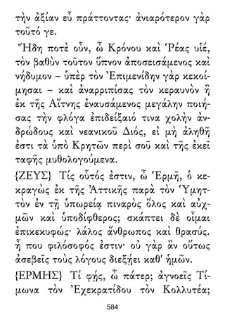 τὴν ἀξίαν εὖ πράττοντας· ἀνιαρότερον γὰρ
τοῦτό γε.
Ἤδη ποτὲ οὖν, ὦ Κρόνου καὶ Ῥέας υἱέ,
τὸν βαθὺν τοῦτον ὕπνον ἀποσεισάμενος καὶ
νήδυμον – ὑπὲρ τὸν Ἐπιμενίδην γὰρ κεκοί-
μησαι – καὶ ἀναρριπίσας τὸν κεραυνὸν ἢ
ἐκ τῆς Αἴτνης ἐναυσάμενος μεγάλην ποιή-
σας τὴν φλόγα ἐπιδείξαιό τινα χολὴν ἀν-
δρώδους καὶ νεανικοῦ ∆ιός, εἰ μὴ ἀληθῆ
ἐστι τὰ ὑπὸ Κρητῶν περὶ σοῦ καὶ τῆς ἐκεῖ
ταφῆς μυθολογούμενα.
{ΖΕΥΣ} Τίς οὗτός ἐστιν, ὦ Ἑρμῆ, ὁ κε-
κραγὼς ἐκ τῆς Ἀττικῆς παρὰ τὸν Ὑμητ-
τὸν ἐν τῇ ὑπωρείᾳ πιναρὸς ὅλος καὶ αὐχ-
μῶν καὶ ὑποδίφθερος; σκάπτει δὲ οἶμαι
ἐπικεκυφώς· λάλος ἅνθρωπος καὶ θρασύς.
ἦ που φιλόσοφός ἐστιν· οὐ γὰρ ἂν οὕτως
ἀσεβεῖς τοὺς λόγους διεξῄει καθ' ἡμῶν.
{ΕΡΜΗΣ} Τί φῄς, ὦ πάτερ; ἀγνοεῖς Τί-
μωνα τὸν Ἐχεκρατίδου τὸν Κολλυτέα;
584
 
