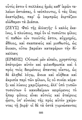 οὗτός ἐστιν ὁ πολλάκις ἡμᾶς καθ' ἱερῶν τε-
λείων ἑστιάσας, ὁ νεόπλουτος, ὁ τὰς ὅλας
ἑκατόμβας, παρ' ᾧ λαμπρῶς ἑορτάζειν
εἰώθαμεν τὰ ∆ιάσια.
{ΖΕΥΣ} Φεῦ τῆς ἀλλαγῆς· ὁ καλὸς ἐκε-
ῖνος, ὁ πλούσιος, περὶ ὃν οἱ τοσοῦτοι φίλοι;
τί παθὼν οὖν τοιοῦτός ἐστιν, αὐχμηρός,
ἄθλιος, καὶ σκαπανεὺς καὶ μισθωτός, ὡς
ἔοικεν, οὕτω βαρεῖαν καταφέρων τὴν δί-
κελλαν;
{ΕΡΜΗΣ} Οὑτωσὶ μὲν εἰπεῖν, χρηστότης
ἐπέτριψεν αὐτὸν καὶ φιλανθρωπία καὶ ὁ
πρὸς τοὺς δεομένους ἅπαντας οἶκτος, ὡς
δὲ ἀληθεῖ λόγῳ, ἄνοια καὶ εὐήθεια καὶ
ἀκρισία περὶ τῶν φίλων, ὃς οὐ συνίει κόρα-
ξι καὶ λύκοις χαριζόμενος, ἀλλ' ὑπὸ γυπῶν
τοσούτων ὁ κακοδαίμων κειρόμενος τὸ
ἧπαρ φίλους εἶναι αὐτοὺς καὶ ἑταίρους
ᾤετο, ὑπ' εὐνοίας τῆς πρὸς αὐτὸν χαίρο-
ντας τῇ βορᾷ· οἱ δὲ τὰ ὀστᾶ γυμνώσαντες
585
 