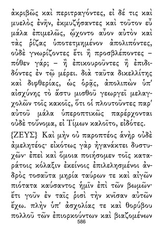 ἀκριβῶς καὶ περιτραγόντες, εἰ δέ τις καὶ
μυελὸς ἐνῆν, ἐκμυζήσαντες καὶ τοῦτον εὖ
μάλα ἐπιμελῶς, ᾤχοντο αὖον αὐτὸν καὶ
τὰς ῥίζας ὑποτετμημένον ἀπολιπόντες,
οὐδὲ γνωρίζοντες ἔτι ἢ προσβλέποντες –
πόθεν γάρ; – ἢ ἐπικουροῦντες ἢ ἐπιδι-
δόντες ἐν τῷ μέρει. διὰ ταῦτα δικελλίτης
καὶ διφθερίας, ὡς ὁρᾷς, ἀπολιπὼν ὑπ'
αἰσχύνης τὸ ἄστυ μισθοῦ γεωργεῖ μελαγ-
χολῶν τοῖς κακοῖς, ὅτι οἱ πλουτοῦντες παρ'
αὐτοῦ μάλα ὑπεροπτικῶς παρέρχονται
οὐδὲ τοὔνομα, εἰ Τίμων καλοῖτο, εἰδότες.
{ΖΕΥΣ} Καὶ μὴν οὐ παροπτέος ἁνὴρ οὐδὲ
ἀμελητέος· εἰκότως γὰρ ἠγανάκτει δυστυ-
χῶν· ἐπεὶ καὶ ὅμοια ποιήσομεν τοῖς κατα-
ράτοις κόλαξιν ἐκείνοις ἐπιλελησμένοι ἀν-
δρὸς τοσαῦτα μηρία ταύρων τε καὶ αἰγῶν
πιότατα καύσαντος ἡμῖν ἐπὶ τῶν βωμῶν·
ἔτι γοῦν ἐν ταῖς ῥισὶ τὴν κνῖσαν αὐτῶν
ἔχω. πλὴν ὑπ' ἀσχολίας τε καὶ θορύβου
πολλοῦ τῶν ἐπιορκούντων καὶ βιαζομένων
586
 