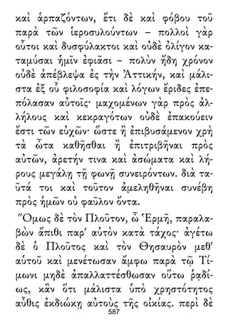 καὶ ἁρπαζόντων, ἔτι δὲ καὶ φόβου τοῦ
παρὰ τῶν ἱεροσυλούντων – πολλοὶ γὰρ
οὗτοι καὶ δυσφύλακτοι καὶ οὐδὲ ὀλίγον κα-
ταμύσαι ἡμῖν ἐφιᾶσι – πολὺν ἤδη χρόνον
οὐδὲ ἀπέβλεψα ἐς τὴν Ἀττικήν, καὶ μάλι-
στα ἐξ οὗ φιλοσοφία καὶ λόγων ἔριδες ἐπε-
πόλασαν αὐτοῖς· μαχομένων γὰρ πρὸς ἀλ-
λήλους καὶ κεκραγότων οὐδὲ ἐπακούειν
ἔστι τῶν εὐχῶν· ὥστε ἢ ἐπιβυσάμενον χρὴ
τὰ ὦτα καθῆσθαι ἢ ἐπιτριβῆναι πρὸς
αὐτῶν, ἀρετήν τινα καὶ ἀσώματα καὶ λή-
ρους μεγάλῃ τῇ φωνῇ συνειρόντων. διὰ τα-
ῦτά τοι καὶ τοῦτον ἀμεληθῆναι συνέβη
πρὸς ἡμῶν οὐ φαῦλον ὄντα.
Ὅμως δὲ τὸν Πλοῦτον, ὦ Ἑρμῆ, παραλα-
βὼν ἄπιθι παρ' αὐτὸν κατὰ τάχος· ἀγέτω
δὲ ὁ Πλοῦτος καὶ τὸν Θησαυρὸν μεθ'
αὑτοῦ καὶ μενέτωσαν ἄμφω παρὰ τῷ Τί-
μωνι μηδὲ ἀπαλλαττέσθωσαν οὕτω ῥᾳδί-
ως, κἂν ὅτι μάλιστα ὑπὸ χρηστότητος
αὖθις ἐκδιώκῃ αὐτοὺς τῆς οἰκίας. περὶ δὲ
587
 