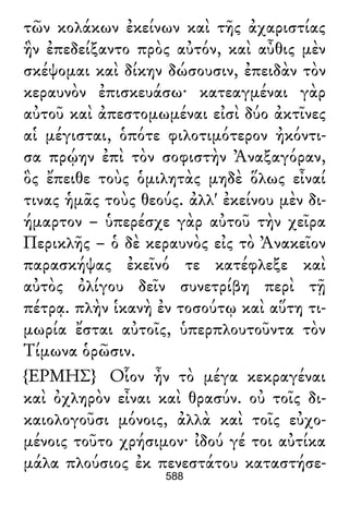 τῶν κολάκων ἐκείνων καὶ τῆς ἀχαριστίας
ἣν ἐπεδείξαντο πρὸς αὐτόν, καὶ αὖθις μὲν
σκέψομαι καὶ δίκην δώσουσιν, ἐπειδὰν τὸν
κεραυνὸν ἐπισκευάσω· κατεαγμέναι γὰρ
αὐτοῦ καὶ ἀπεστομωμέναι εἰσὶ δύο ἀκτῖνες
αἱ μέγισται, ὁπότε φιλοτιμότερον ἠκόντι-
σα πρῴην ἐπὶ τὸν σοφιστὴν Ἀναξαγόραν,
ὃς ἔπειθε τοὺς ὁμιλητὰς μηδὲ ὅλως εἶναί
τινας ἡμᾶς τοὺς θεούς. ἀλλ' ἐκείνου μὲν δι-
ήμαρτον – ὑπερέσχε γὰρ αὐτοῦ τὴν χεῖρα
Περικλῆς – ὁ δὲ κεραυνὸς εἰς τὸ Ἀνακεῖον
παρασκήψας ἐκεῖνό τε κατέφλεξε καὶ
αὐτὸς ὀλίγου δεῖν συνετρίβη περὶ τῇ
πέτρᾳ. πλὴν ἱκανὴ ἐν τοσούτῳ καὶ αὕτη τι-
μωρία ἔσται αὐτοῖς, ὑπερπλουτοῦντα τὸν
Τίμωνα ὁρῶσιν.
{ΕΡΜΗΣ} Οἷον ἦν τὸ μέγα κεκραγέναι
καὶ ὀχληρὸν εἶναι καὶ θρασύν. οὐ τοῖς δι-
καιολογοῦσι μόνοις, ἀλλὰ καὶ τοῖς εὐχο-
μένοις τοῦτο χρήσιμον· ἰδού γέ τοι αὐτίκα
μάλα πλούσιος ἐκ πενεστάτου καταστήσε-
588
 