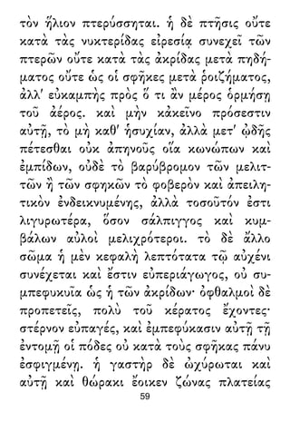 τὸν ἥλιον πτερύσσηται. ἡ δὲ πτῆσις οὔτε
κατὰ τὰς νυκτερίδας εἰρεσίᾳ συνεχεῖ τῶν
πτερῶν οὔτε κατὰ τὰς ἀκρίδας μετὰ πηδή-
ματος οὔτε ὡς οἱ σφῆκες μετὰ ῥοιζήματος,
ἀλλ' εὐκαμπὴς πρὸς ὅ τι ἂν μέρος ὁρμήσῃ
τοῦ ἀέρος. καὶ μὴν κἀκεῖνο πρόσεστιν
αὐτῇ, τὸ μὴ καθ' ἡσυχίαν, ἀλλὰ μετ' ᾠδῆς
πέτεσθαι οὐκ ἀπηνοῦς οἵα κωνώπων καὶ
ἐμπίδων, οὐδὲ τὸ βαρύβρομον τῶν μελιτ-
τῶν ἢ τῶν σφηκῶν τὸ φοβερὸν καὶ ἀπειλη-
τικὸν ἐνδεικνυμένης, ἀλλὰ τοσοῦτόν ἐστι
λιγυρωτέρα, ὅσον σάλπιγγος καὶ κυμ-
βάλων αὐλοὶ μελιχρότεροι. τὸ δὲ ἄλλο
σῶμα ἡ μὲν κεφαλὴ λεπτότατα τῷ αὐχένι
συνέχεται καὶ ἔστιν εὐπεριάγωγος, οὐ συ-
μπεφυκυῖα ὡς ἡ τῶν ἀκρίδων· ὀφθαλμοὶ δὲ
προπετεῖς, πολὺ τοῦ κέρατος ἔχοντες·
στέρνον εὐπαγές, καὶ ἐμπεφύκασιν αὐτῇ τῇ
ἐντομῇ οἱ πόδες οὐ κατὰ τοὺς σφῆκας πάνυ
ἐσφιγμένῃ. ἡ γαστὴρ δὲ ὠχύρωται καὶ
αὐτῇ καὶ θώρακι ἔοικεν ζώνας πλατείας
59
 