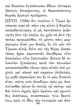 καὶ δίκελλαν ἀγαπάτωσαν ἄθλιοι τέτταρας
ὀβολοὺς ἀποφέροντες, οἱ δεκαταλάντους
δωρεὰς ἀμελητὶ προϊέμενοι.
{ΖΕΥΣ} Οὐδὲν ἔτι τοιοῦτον ὁ Τίμων ἐρ-
γάσεται περὶ σέ· πάνυ γὰρ αὐτὸν ἡ δίκελλα
πεπαιδαγώγηκεν, εἰ μὴ παντάπασιν ἀνάλ-
γητός ἐστι τὴν ὀσφῦν, ὡς χρῆν σὲ ἀντὶ τῆς
πενίας προαιρεῖσθαι. σὺ μέντοι πάνυ μεμ-
ψίμοιρος εἶναί μοι δοκεῖς, ὃς νῦν μὲν τὸν
Τίμωνα αἰτιᾷ, διότι σοι τὰς θύρας ἀναπε-
τάσας ἠφίει περινοστεῖν ἐλευθέρως οὔτε
ἀποκλείων οὔτε ζηλοτυπῶν· ἄλλοτε δὲ το-
ὐναντίον ἠγανάκτεις κατὰ τῶν πλουσίων
κατακεκλεῖσθαι λέγων πρὸς αὐτῶν ὑπὸ μο-
χλοῖς καὶ κλεισὶ καὶ σημείων ἐπιβολαῖς,
ὡς μηδὲ παρακύψαι σοι ἐς τὸ φῶς δυνατὸν
εἶναι. ταῦτα γοῦν ἀπωδύρου πρός με, ἀπο-
πνίγεσθαι λέγων ἐν πολλῷ τῷ σκότῳ· καὶ
διὰ τοῦτο ὠχρὸς ἡμῖν ἐφαίνου καὶ φροντί-
δος ἀνάπλεως, συνεσπακὼς τοὺς δακτύ-
λους πρὸς τὸ ἔθος τῶν λογισμῶν καὶ ἀπο-
590
 
