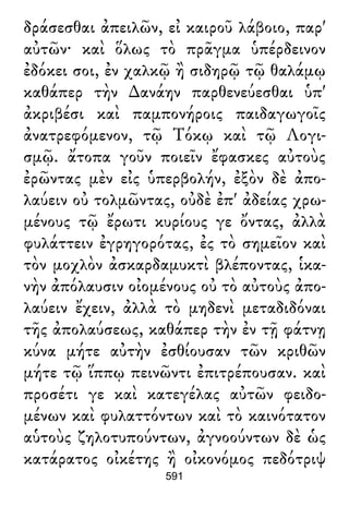 δράσεσθαι ἀπειλῶν, εἰ καιροῦ λάβοιο, παρ'
αὐτῶν· καὶ ὅλως τὸ πρᾶγμα ὑπέρδεινον
ἐδόκει σοι, ἐν χαλκῷ ἢ σιδηρῷ τῷ θαλάμῳ
καθάπερ τὴν ∆ανάην παρθενεύεσθαι ὑπ'
ἀκριβέσι καὶ παμπονήροις παιδαγωγοῖς
ἀνατρεφόμενον, τῷ Τόκῳ καὶ τῷ Λογι-
σμῷ. ἄτοπα γοῦν ποιεῖν ἔφασκες αὐτοὺς
ἐρῶντας μὲν εἰς ὑπερβολήν, ἐξὸν δὲ ἀπο-
λαύειν οὐ τολμῶντας, οὐδὲ ἐπ' ἀδείας χρω-
μένους τῷ ἔρωτι κυρίους γε ὄντας, ἀλλὰ
φυλάττειν ἐγρηγορότας, ἐς τὸ σημεῖον καὶ
τὸν μοχλὸν ἀσκαρδαμυκτὶ βλέποντας, ἱκα-
νὴν ἀπόλαυσιν οἰομένους οὐ τὸ αὐτοὺς ἀπο-
λαύειν ἔχειν, ἀλλὰ τὸ μηδενὶ μεταδιδόναι
τῆς ἀπολαύσεως, καθάπερ τὴν ἐν τῇ φάτνῃ
κύνα μήτε αὐτὴν ἐσθίουσαν τῶν κριθῶν
μήτε τῷ ἵππῳ πεινῶντι ἐπιτρέπουσαν. καὶ
προσέτι γε καὶ κατεγέλας αὐτῶν φειδο-
μένων καὶ φυλαττόντων καὶ τὸ καινότατον
αὑτοὺς ζηλοτυπούντων, ἀγνοούντων δὲ ὡς
κατάρατος οἰκέτης ἢ οἰκονόμος πεδότριψ
591
 