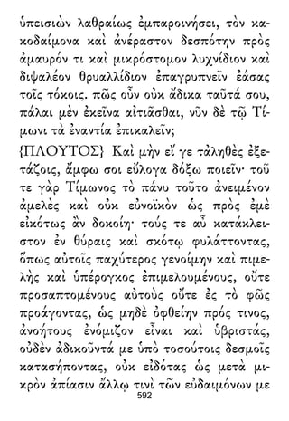 ὑπεισιὼν λαθραίως ἐμπαροινήσει, τὸν κα-
κοδαίμονα καὶ ἀνέραστον δεσπότην πρὸς
ἀμαυρόν τι καὶ μικρόστομον λυχνίδιον καὶ
διψαλέον θρυαλλίδιον ἐπαγρυπνεῖν ἐάσας
τοῖς τόκοις. πῶς οὖν οὐκ ἄδικα ταῦτά σου,
πάλαι μὲν ἐκεῖνα αἰτιᾶσθαι, νῦν δὲ τῷ Τί-
μωνι τὰ ἐναντία ἐπικαλεῖν;
{ΠΛΟΥΤΟΣ} Καὶ μὴν εἴ γε τἀληθὲς ἐξε-
τάζοις, ἄμφω σοι εὔλογα δόξω ποιεῖν· τοῦ
τε γὰρ Τίμωνος τὸ πάνυ τοῦτο ἀνειμένον
ἀμελὲς καὶ οὐκ εὐνοϊκὸν ὡς πρὸς ἐμὲ
εἰκότως ἂν δοκοίη· τούς τε αὖ κατάκλει-
στον ἐν θύραις καὶ σκότῳ φυλάττοντας,
ὅπως αὐτοῖς παχύτερος γενοίμην καὶ πιμε-
λὴς καὶ ὑπέρογκος ἐπιμελουμένους, οὔτε
προσαπτομένους αὐτοὺς οὔτε ἐς τὸ φῶς
προάγοντας, ὡς μηδὲ ὀφθείην πρός τινος,
ἀνοήτους ἐνόμιζον εἶναι καὶ ὑβριστάς,
οὐδὲν ἀδικοῦντά με ὑπὸ τοσούτοις δεσμοῖς
κατασήποντας, οὐκ εἰδότας ὡς μετὰ μι-
κρὸν ἀπίασιν ἄλλῳ τινὶ τῶν εὐδαιμόνων με
592
 