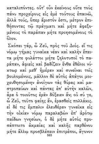 καταλιπόντες. οὔτ' οὖν ἐκείνους οὔτε τοὺς
πάνυ προχείρους εἰς ἐμὲ τούτους ἐπαινῶ,
ἀλλὰ τούς, ὅπερ ἄριστόν ἐστι, μέτρον ἐπι-
θήσοντας τῷ πράγματι καὶ μήτε ἀφεξο-
μένους τὸ παράπαν μήτε προησομένους τὸ
ὅλον.
Σκόπει γάρ, ὦ Ζεῦ, πρὸς τοῦ ∆ιός. εἴ τις
νόμῳ γήμας γυναῖκα νέαν καὶ καλὴν ἔπει-
τα μήτε φυλάττοι μήτε ζηλοτυποῖ τὸ πα-
ράπαν, ἀφιεὶς καὶ βαδίζειν ἔνθα ἐθέλοι νύ-
κτωρ καὶ μεθ' ἡμέραν καὶ συνεῖναι τοῖς
βουλομένοις, μᾶλλον δὲ αὐτὸς ἀπάγοι μοι-
χευθησομένην ἀνοίγων τὰς θύρας καὶ μα-
στροπεύων καὶ πάντας ἐπ' αὐτὴν καλῶν,
ἆρα ὁ τοιοῦτος ἐρᾶν δόξειεν ἄν; οὐ σύ γε,
ὦ Ζεῦ, τοῦτο φαίης ἄν, ἐρασθεὶς πολλάκις.
εἰ δέ τις ἔμπαλιν ἐλευθέραν γυναῖκα εἰς
τὴν οἰκίαν νόμῳ παραλαβὼν ἐπ' ἀρότῳ
παίδων γνησίων, ὁ δὲ μήτε αὐτὸς προ-
σάπτοιτο ἀκμαίας καὶ καλῆς παρθένου
μήτε ἄλλῳ προσβλέπειν ἐπιτρέποι, ἄγονον
593
 
