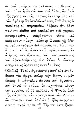 δὲ καὶ στεῖραν κατακλείσας παρθενεύοι,
καὶ ταῦτα ἐρᾶν φάσκων καὶ δῆλος ὢν ἀπὸ
τῆς χρόας καὶ τῆς σαρκὸς ἐκτετηκυίας καὶ
τῶν ὀφθαλμῶν ὑποδεδυκότων, ἔσθ' ὅπως ὁ
τοιοῦτος οὐ παραπαίειν δόξειεν ἄν, δέον
παιδοποιεῖσθαι καὶ ἀπολαύειν τοῦ γάμου,
καταμαραίνων εὐπρόσωπον οὕτω καὶ
ἐπέραστον κόρην καθάπερ ἱέρειαν τῇ Θε-
σμοφόρῳ τρέφων διὰ παντὸς τοῦ βίου; τα-
ῦτα καὶ αὐτὸς ἀγανακτῶ, πρὸς ἐνίων μὲν
ἀτίμως λακτιζόμενος καὶ λαφυσσόμενος
καὶ ἐξαντλούμενος, ὑπ' ἐνίων δὲ ὥσπερ
στιγματίας δραπέτης πεπεδημένος.
{ΖΕΥΣ} Τί οὖν ἀγανακτεῖς κατ' αὐτῶν; δι-
δόασι γὰρ ἄμφω καλὴν τὴν δίκην, οἱ μὲν
ὥσπερ ὁ Τάνταλος ἄποτοι καὶ ἄγευστοι
καὶ ξηροὶ τὸ στόμα, ἐπικεχηνότες μόνον
τῷ χρυσίῳ, οἱ δὲ καθάπερ ὁ Φινεὺς ἀπὸ
τῆς φάρυγγος τὴν τροφὴν ὑπὸ τῶν Ἁρπυι-
ῶν ἀφαιρούμενοι. ἀλλ' ἄπιθι ἤδη σωφρονε-
στέρῳ παρὰ πολὺ τῷ Τίμωνι ἐντευξόμε-
594
 