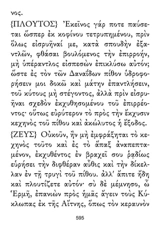 νος.
{ΠΛΟΥΤΟΣ} Ἐκεῖνος γάρ ποτε παύσε-
ται ὥσπερ ἐκ κοφίνου τετρυπημένου, πρὶν
ὅλως εἰσρυῆναί με, κατὰ σπουδὴν ἐξα-
ντλῶν, φθάσαι βουλόμενος τὴν ἐπιρροήν,
μὴ ὑπέραντλος εἰσπεσὼν ἐπικλύσω αὐτόν;
ὥστε ἐς τὸν τῶν ∆αναΐδων πίθον ὑδροφο-
ρήσειν μοι δοκῶ καὶ μάτην ἐπαντλήσειν,
τοῦ κύτους μὴ στέγοντος, ἀλλὰ πρὶν εἰσρυ-
ῆναι σχεδὸν ἐκχυθησομένου τοῦ ἐπιρρέο-
ντος· οὕτως εὐρύτερον τὸ πρὸς τὴν ἔκχυσιν
κεχηνὸς τοῦ πίθου καὶ ἀκώλυτος ἡ ἔξοδος.
{ΖΕΥΣ} Οὐκοῦν, ἢν μὴ ἐμφράξηται τὸ κε-
χηνὸς τοῦτο καὶ ἐς τὸ ἅπαξ ἀναπεπτα-
μένον, ἐκχυθέντος ἐν βραχεῖ σου ῥᾳδίως
εὑρήσει τὴν διφθέραν αὖθις καὶ τὴν δίκελ-
λαν ἐν τῇ τρυγὶ τοῦ πίθου. ἀλλ' ἄπιτε ἤδη
καὶ πλουτίζετε αὐτόν· σὺ δὲ μέμνησο, ὦ
Ἑρμῆ, ἐπανιὼν πρὸς ἡμᾶς ἄγειν τοὺς Κύ-
κλωπας ἐκ τῆς Αἴτνης, ὅπως τὸν κεραυνὸν
595
 