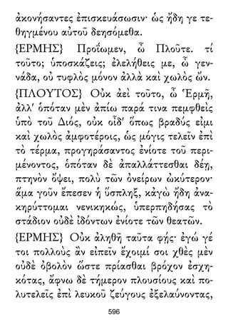 ἀκονήσαντες ἐπισκευάσωσιν· ὡς ἤδη γε τε-
θηγμένου αὐτοῦ δεησόμεθα.
{ΕΡΜΗΣ} Προΐωμεν, ὦ Πλοῦτε. τί
τοῦτο; ὑποσκάζεις; ἐλελήθεις με, ὦ γεν-
νάδα, οὐ τυφλὸς μόνον ἀλλὰ καὶ χωλὸς ὤν.
{ΠΛΟΥΤΟΣ} Οὐκ ἀεὶ τοῦτο, ὦ Ἑρμῆ,
ἀλλ' ὁπόταν μὲν ἀπίω παρά τινα πεμφθεὶς
ὑπὸ τοῦ ∆ιός, οὐκ οἶδ' ὅπως βραδύς εἰμι
καὶ χωλὸς ἀμφοτέροις, ὡς μόγις τελεῖν ἐπὶ
τὸ τέρμα, προγηράσαντος ἐνίοτε τοῦ περι-
μένοντος, ὁπόταν δὲ ἀπαλλάττεσθαι δέῃ,
πτηνὸν ὄψει, πολὺ τῶν ὀνείρων ὠκύτερον·
ἅμα γοῦν ἔπεσεν ἡ ὕσπληξ, κἀγὼ ἤδη ἀνα-
κηρύττομαι νενικηκώς, ὑπερπηδήσας τὸ
στάδιον οὐδὲ ἰδόντων ἐνίοτε τῶν θεατῶν.
{ΕΡΜΗΣ} Οὐκ ἀληθῆ ταῦτα φῄς· ἐγώ γέ
τοι πολλοὺς ἂν εἰπεῖν ἔχοιμί σοι χθὲς μὲν
οὐδὲ ὀβολὸν ὥστε πρίασθαι βρόχον ἐσχη-
κότας, ἄφνω δὲ τήμερον πλουσίους καὶ πο-
λυτελεῖς ἐπὶ λευκοῦ ζεύγους ἐξελαύνοντας,
596
 