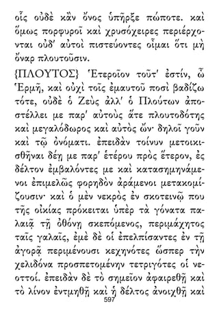 οἷς οὐδὲ κἂν ὄνος ὑπῆρξε πώποτε. καὶ
ὅμως πορφυροῖ καὶ χρυσόχειρες περιέρχο-
νται οὐδ' αὐτοὶ πιστεύοντες οἶμαι ὅτι μὴ
ὄναρ πλουτοῦσιν.
{ΠΛΟΥΤΟΣ} Ἑτεροῖον τοῦτ' ἐστίν, ὦ
Ἑρμῆ, καὶ οὐχὶ τοῖς ἐμαυτοῦ ποσὶ βαδίζω
τότε, οὐδὲ ὁ Ζεὺς ἀλλ' ὁ Πλούτων ἀπο-
στέλλει με παρ' αὐτοὺς ἅτε πλουτοδότης
καὶ μεγαλόδωρος καὶ αὐτὸς ὤν· δηλοῖ γοῦν
καὶ τῷ ὀνόματι. ἐπειδὰν τοίνυν μετοικι-
σθῆναι δέῃ με παρ' ἑτέρου πρὸς ἕτερον, ἐς
δέλτον ἐμβαλόντες με καὶ κατασημηνάμε-
νοι ἐπιμελῶς φορηδὸν ἀράμενοι μετακομί-
ζουσιν· καὶ ὁ μὲν νεκρὸς ἐν σκοτεινῷ που
τῆς οἰκίας πρόκειται ὑπὲρ τὰ γόνατα πα-
λαιᾷ τῇ ὀθόνῃ σκεπόμενος, περιμάχητος
ταῖς γαλαῖς, ἐμὲ δὲ οἱ ἐπελπίσαντες ἐν τῇ
ἀγορᾷ περιμένουσι κεχηνότες ὥσπερ τὴν
χελιδόνα προσπετομένην τετριγότες οἱ νε-
οττοί. ἐπειδὰν δὲ τὸ σημεῖον ἀφαιρεθῇ καὶ
τὸ λίνον ἐντμηθῇ καὶ ἡ δέλτος ἀνοιχθῇ καὶ
597
 