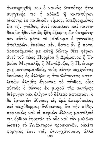 ἀνακηρυχθῇ μου ὁ καινὸς δεσπότης ἤτοι
συγγενής τις ἢ κόλαξ ἢ καταπύγων
οἰκέτης ἐκ παιδικῶν τίμιος, ὑπεξυρημένος
ἔτι τὴν γνάθον, ἀντὶ ποικίλων καὶ παντο-
δαπῶν ἡδονῶν ἃς ἤδη ἔξωρος ὢν ὑπηρέτη-
σεν αὐτῷ μέγα τὸ μίσθωμα ὁ γενναῖος
ἀπολαβών, ἐκεῖνος μέν, ὅστις ἂν ᾖ ποτε,
ἁρπασάμενός με αὐτῇ δέλτῳ θέει φέρων
ἀντὶ τοῦ τέως Πυρρίου ἢ ∆ρόμωνος ἢ Τι-
βείου Μεγακλῆς ἢ Μεγάβυζος ἢ Πρώταρ-
χος μετονομασθείς, τοὺς μάτην κεχηνότας
ἐκείνους ἐς ἀλλήλους ἀποβλέποντας κατα-
λιπὼν ἀληθὲς ἄγοντας τὸ πένθος, οἷος
αὐτοὺς ὁ θύννος ἐκ μυχοῦ τῆς σαγήνης
διέφυγεν οὐκ ὀλίγον τὸ δέλεαρ καταπιών. ὁ
δὲ ἐμπεσὼν ἀθρόως εἰς ἐμὲ ἀπειρόκαλος
καὶ παχύδερμος ἄνθρωπος, ἔτι τὴν πέδην
πεφρικὼς καὶ εἰ παριὼν ἄλλως μαστίξειέ
τις ὄρθιον ἐφιστὰς τὸ οὖς καὶ τὸν μυλῶνα
ὥσπερ τὸ Ἀνάκτορον προσκυνῶν, οὐκέτι
φορητός ἐστι τοῖς ἐντυγχάνουσιν, ἀλλὰ
598
 