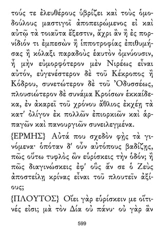 τούς τε ἐλευθέρους ὑβρίζει καὶ τοὺς ὁμο-
δούλους μαστιγοῖ ἀποπειρώμενος εἰ καὶ
αὐτῷ τὰ τοιαῦτα ἔξεστιν, ἄχρι ἂν ἢ ἐς πορ-
νίδιόν τι ἐμπεσὼν ἢ ἱπποτροφίας ἐπιθυμή-
σας ἢ κόλαξι παραδοὺς ἑαυτὸν ὀμνύουσιν,
ἦ μὴν εὐμορφότερον μὲν Νιρέως εἶναι
αὐτόν, εὐγενέστερον δὲ τοῦ Κέκροπος ἢ
Κόδρου, συνετώτερον δὲ τοῦ Ὀδυσσέως,
πλουσιώτερον δὲ συνάμα Κροίσων ἑκκαίδε-
κα, ἐν ἀκαρεῖ τοῦ χρόνου ἄθλιος ἐκχέῃ τὰ
κατ' ὀλίγον ἐκ πολλῶν ἐπιορκιῶν καὶ ἁρ-
παγῶν καὶ πανουργιῶν συνειλεγμένα.
{ΕΡΜΗΣ} Αὐτά που σχεδὸν φῂς τὰ γι-
νόμενα· ὁπόταν δ' οὖν αὐτόπους βαδίζῃς,
πῶς οὕτω τυφλὸς ὢν εὑρίσκεις τὴν ὁδόν; ἢ
πῶς διαγινώσκεις ἐφ' οὓς ἄν σε ὁ Ζεὺς
ἀποστείλῃ κρίνας εἶναι τοῦ πλουτεῖν ἀξί-
ους;
{ΠΛΟΥΤΟΣ} Οἴει γὰρ εὑρίσκειν με οἵτι-
νές εἰσι; μὰ τὸν ∆ία οὐ πάνυ· οὐ γὰρ ἂν
599
 