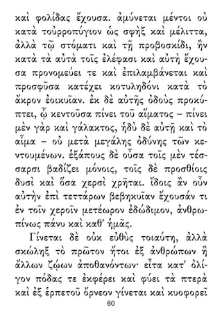 καὶ φολίδας ἔχουσα. ἀμύνεται μέντοι οὐ
κατὰ τοὐρροπύγιον ὡς σφὴξ καὶ μέλιττα,
ἀλλὰ τῷ στόματι καὶ τῇ προβοσκίδι, ἣν
κατὰ τὰ αὐτὰ τοῖς ἐλέφασι καὶ αὐτὴ ἔχου-
σα προνομεύει τε καὶ ἐπιλαμβάνεται καὶ
προσφῦσα κατέχει κοτυληδόνι κατὰ τὸ
ἄκρον ἐοικυῖαν. ἐκ δὲ αὐτῆς ὀδοὺς προκύ-
πτει, ᾧ κεντοῦσα πίνει τοῦ αἵματος – πίνει
μὲν γὰρ καὶ γάλακτος, ἡδὺ δὲ αὐτῇ καὶ τὸ
αἷμα – οὐ μετὰ μεγάλης ὀδύνης τῶν κε-
ντουμένων. ἑξάπους δὲ οὖσα τοῖς μὲν τέσ-
σαρσι βαδίζει μόνοις, τοῖς δὲ προσθίοις
δυσὶ καὶ ὅσα χερσὶ χρῆται. ἴδοις ἂν οὖν
αὐτὴν ἐπὶ τεττάρων βεβηκυῖαν ἔχουσάν τι
ἐν τοῖν χεροῖν μετέωρον ἐδώδιμον, ἀνθρω-
πίνως πάνυ καὶ καθ' ἡμᾶς.
Γίνεται δὲ οὐκ εὐθὺς τοιαύτη, ἀλλὰ
σκώληξ τὸ πρῶτον ἤτοι ἐξ ἀνθρώπων ἢ
ἄλλων ζῴων ἀποθανόντων· εἶτα κατ' ὀλί-
γον πόδας τε ἐκφέρει καὶ φύει τὰ πτερὰ
καὶ ἐξ ἑρπετοῦ ὄρνεον γίνεται καὶ κυοφορεῖ
60
 