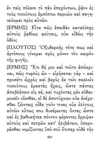 ἐν ταῖς πόλεσι τὸ πᾶν ἐπεχόντων, ῥᾷον ἐς
τοὺς τοιούτους ἐμπίπτω περιιὼν καὶ σαγη-
νεύομαι πρὸς αὐτῶν.
{ΕΡΜΗΣ} Εἶτα πῶς ἐπειδὰν καταλίπῃς
αὐτοὺς ῥᾳδίως φεύγεις, οὐκ εἰδὼς τὴν
ὁδόν;
{ΠΛΟΥΤΟΣ} Ὀξυδερκὴς τότε πως καὶ
ἀρτίπους γίνομαι πρὸς μόνον τὸν καιρὸν
τῆς φυγῆς.
{ΕΡΜΗΣ} Ἔτι δή μοι καὶ τοῦτο ἀπόκρι-
ναι, πῶς τυφλὸς ὤν – εἰρήσεται γάρ – καὶ
προσέτι ὠχρὸς καὶ βαρὺς ἐκ τοῖν σκελοῖν
τοσούτους ἐραστὰς ἔχεις, ὥστε πάντας
ἀποβλέπειν εἰς σέ, καὶ τυχόντας μὲν εὐδαι-
μονεῖν οἴεσθαι, εἰ δὲ ἀποτύχοιεν οὐκ ἀνέχε-
σθαι ζῶντας; οἶδα γοῦν τινας οὐκ ὀλίγους
αὐτῶν οὕτως σου δυσέρωτας ὄντας ὥστε
καὶ ἐς βαθυκήτεα πόντον φέροντες ἔρριψαν
αὑτοὺς καὶ πετρῶν κατ' ἠλιβάτων, ὑπερο-
ρᾶσθαι νομίζοντες ὑπὸ σοῦ ὅτιπερ οὐδὲ τὴν
601
 