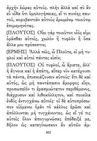 ἀρχὴν ἑώρας αὐτούς. πλὴν ἀλλὰ καὶ σὺ ἂν
εὖ οἶδα ὅτι ὁμολογήσειας, εἴ τι συνίης σαυ-
τοῦ, κορυβαντιᾶν αὐτοὺς ἐρωμένῳ τοιούτῳ
ἐπιμεμηνότας.
{ΠΛΟΥΤΟΣ} Οἴει γὰρ τοιοῦτον οἷός εἰμι
ὁρᾶσθαι αὐτοῖς, χωλὸν ἢ τυφλὸν ἢ ὅσα
ἄλλα μοι πρόσεστιν;
{ΕΡΜΗΣ} Ἀλλὰ πῶς, ὦ Πλοῦτε, εἰ μὴ τυ-
φλοὶ καὶ αὐτοὶ πάντες εἰσίν;
{ΠΛΟΥΤΟΣ} Οὐ τυφλοί, ὦ ἄριστε, ἀλλ'
ἡ ἄγνοια καὶ ἡ ἀπάτη, αἵπερ νῦν κατέχουσι
τὰ πάντα, ἐπισκιάζουσιν αὐτούς· ἔτι δὲ καὶ
αὐτός, ὡς μὴ παντάπασιν ἄμορφος εἴην,
προσωπεῖόν τι ἐρασμιώτατον περιθέμενος,
διάχρυσον καὶ λιθοκόλλητον, καὶ ποικίλα
ἐνδὺς ἐντυγχάνω αὐτοῖς· οἱ δὲ αὐτοπρόσω-
πον οἰόμενοι ὁρᾶν τὸ κάλλος ἐρῶσι καὶ
ἀπόλλυνται μὴ τυγχάνοντες. ὡς εἴ γέ τις
αὐτοῖς ὅλον ἀπογυμνώσας ἐπέδειξέ με,
δῆλον ὡς κατεγίνωσκον ἂν αὑτῶν ἀμ-
602
 
