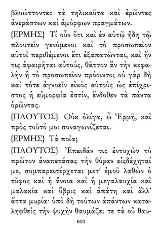 βλυώττοντες τὰ τηλικαῦτα καὶ ἐρῶντες
ἀνεράστων καὶ ἀμόρφων πραγμάτων.
{ΕΡΜΗΣ} Τί οὖν ὅτι καὶ ἐν αὐτῷ ἤδη τῷ
πλουτεῖν γενόμενοι καὶ τὸ προσωπεῖον
αὐτοὶ περιθέμενοι ἔτι ἐξαπατῶνται, καὶ ἤν
τις ἀφαιρῆται αὐτούς, θᾶττον ἂν τὴν κεφα-
λὴν ἢ τὸ προσωπεῖον πρόοιντο; οὐ γὰρ δὴ
καὶ τότε ἀγνοεῖν εἰκὸς αὐτοὺς ὡς ἐπίχρι-
στος ἡ εὐμορφία ἐστίν, ἔνδοθεν τὰ πάντα
ὁρῶντας.
{ΠΛΟΥΤΟΣ} Οὐκ ὀλίγα, ὦ Ἑρμῆ, καὶ
πρὸς τοῦτό μοι συναγωνίζεται.
{ΕΡΜΗΣ} Τὰ ποῖα;
{ΠΛΟΥΤΟΣ} Ἐπειδάν τις ἐντυχὼν τὸ
πρῶτον ἀναπετάσας τὴν θύραν εἰςδέχηταί
με, συμπαρεισέρχεται μετ' ἐμοῦ λαθὼν ὁ
τῦφος καὶ ἡ ἄνοια καὶ ἡ μεγαλαυχία καὶ
μαλακία καὶ ὕβρις καὶ ἀπάτη καὶ ἄλλ'
ἄττα μυρία· ὑπὸ δὴ τούτων ἁπάντων κατα-
ληφθεὶς τὴν ψυχὴν θαυμάζει τε τὰ οὐ θαυ-
603
 