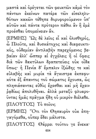 μαστὰ καὶ ὀρέγεται τῶν φευκτῶν κἀμὲ τὸν
πάντων ἐκείνων πατέρα τῶν εἰσεληλυ-
θότων κακῶν τέθηπε δορυφορούμενον ὑπ'
αὐτῶν καὶ πάντα πρότερον πάθοι ἂν ἢ ἐμὲ
προέσθαι ὑπομείνειεν ἄν.
{ΕΡΜΗΣ} Ὡς δὲ λεῖος εἶ καὶ ὀλισθηρός,
ὦ Πλοῦτε, καὶ δυσκάτοχος καὶ διαφευκτι-
κός, οὐδεμίαν ἀντιλαβὴν παρεχόμενος βε-
βαίαν ἀλλ' ὥσπερ αἱ ἐγχέλεις ἢ οἱ ὄφεις
διὰ τῶν δακτύλων δραπετεύεις οὐκ οἶδα
ὅπως· ἡ Πενία δ' ἔμπαλιν ἰξώδης τε καὶ
εὐλαβὴς καὶ μυρία τὰ ἄγκιστρα ἐκπεφυ-
κότα ἐξ ἅπαντος τοῦ σώματος ἔχουσα, ὡς
πλησιάσαντας εὐθὺς ἔχεσθαι καὶ μὴ ἔχειν
ῥᾳδίως ἀπολυθῆναι. ἀλλὰ μεταξὺ φλυαρο-
ῦντας ἡμᾶς πρᾶγμα ἤδη οὐ μικρὸν διέλαθε.
{ΠΛΟΥΤΟΣ} Τὸ ποῖον;
{ΕΡΜΗΣ} Ὅτι τὸν Θησαυρὸν οὐκ ἐπη-
γαγόμεθα, οὗπερ ἔδει μάλιστα.
{ΠΛΟΥΤΟΣ} Θάρρει τούτου γε ἕνεκα·
604
 