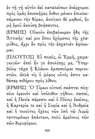 ἐν τῇ γῇ αὐτὸν ἀεὶ καταλείπων ἀνέρχομαι
πρὸς ὑμᾶς ἐπισκήψας ἔνδον μένειν ἐπικλει-
σάμενον τὴν θύραν, ἀνοίγειν δὲ μηδενί, ἢν
μὴ ἐμοῦ ἀκούσῃ βοήσαντος.
{ΕΡΜΗΣ} Οὐκοῦν ἐπιβαίνωμεν ἤδη τῆς
Ἀττικῆς· καί μοι ἕπου ἐχόμενος τῆς χλα-
μύδος, ἄχρι ἂν πρὸς τὴν ἐσχατιὰν ἀφίκω-
μαι.
{ΠΛΟΥΤΟΣ} Εὖ ποιεῖς, ὦ Ἑρμῆ, χειρα-
γωγῶν· ἐπεὶ ἤν γε ἀπολίπῃς με, Ὑπερ-
βόλῳ τάχα ἢ Κλέωνι ἐμπεσοῦμαι περινο-
στῶν. ἀλλὰ τίς ὁ ψόφος οὗτός ἐστιν κα-
θάπερ σιδήρου πρὸς λίθον;
{ΕΡΜΗΣ} Ὁ Τίμων οὑτοσὶ σκάπτει πλη-
σίον ὀρεινὸν καὶ ὑπόλιθον γήδιον. παπαί,
καὶ ἡ Πενία πάρεστι καὶ ὁ Πόνος ἐκεῖνος,
ἡ Καρτερία τε καὶ ἡ Σοφία καὶ ἡ Ἀνδρεία
καὶ ὁ τοιοῦτος ὄχλος τῶν ὑπὸ τῷ Λιμῷ
ταττομένων ἁπάντων, πολὺ ἀμείνους τῶν
σῶν δορυφόρων.
605
 