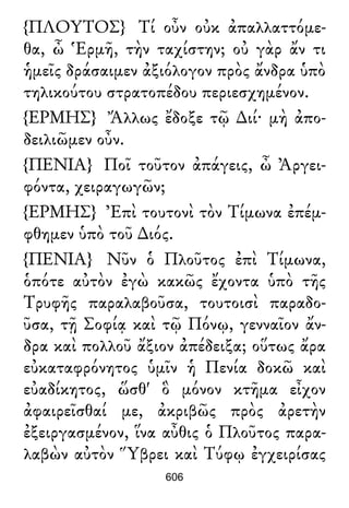 {ΠΛΟΥΤΟΣ} Τί οὖν οὐκ ἀπαλλαττόμε-
θα, ὦ Ἑρμῆ, τὴν ταχίστην; οὐ γὰρ ἄν τι
ἡμεῖς δράσαιμεν ἀξιόλογον πρὸς ἄνδρα ὑπὸ
τηλικούτου στρατοπέδου περιεσχημένον.
{ΕΡΜΗΣ} Ἄλλως ἔδοξε τῷ ∆ιί· μὴ ἀπο-
δειλιῶμεν οὖν.
{ΠΕΝΙΑ} Ποῖ τοῦτον ἀπάγεις, ὦ Ἀργει-
φόντα, χειραγωγῶν;
{ΕΡΜΗΣ} Ἐπὶ τουτονὶ τὸν Τίμωνα ἐπέμ-
φθημεν ὑπὸ τοῦ ∆ιός.
{ΠΕΝΙΑ} Νῦν ὁ Πλοῦτος ἐπὶ Τίμωνα,
ὁπότε αὐτὸν ἐγὼ κακῶς ἔχοντα ὑπὸ τῆς
Τρυφῆς παραλαβοῦσα, τουτοισὶ παραδο-
ῦσα, τῇ Σοφίᾳ καὶ τῷ Πόνῳ, γενναῖον ἄν-
δρα καὶ πολλοῦ ἄξιον ἀπέδειξα; οὕτως ἄρα
εὐκαταφρόνητος ὑμῖν ἡ Πενία δοκῶ καὶ
εὐαδίκητος, ὥσθ' ὃ μόνον κτῆμα εἶχον
ἀφαιρεῖσθαί με, ἀκριβῶς πρὸς ἀρετὴν
ἐξειργασμένον, ἵνα αὖθις ὁ Πλοῦτος παρα-
λαβὼν αὐτὸν Ὕβρει καὶ Τύφῳ ἐγχειρίσας
606
 