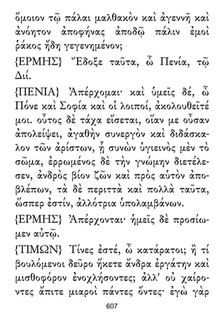 ὅμοιον τῷ πάλαι μαλθακὸν καὶ ἀγεννῆ καὶ
ἀνόητον ἀποφήνας ἀποδῷ πάλιν ἐμοὶ
ῥάκος ἤδη γεγενημένον;
{ΕΡΜΗΣ} Ἔδοξε ταῦτα, ὦ Πενία, τῷ
∆ιί.
{ΠΕΝΙΑ} Ἀπέρχομαι· καὶ ὑμεῖς δέ, ὦ
Πόνε καὶ Σοφία καὶ οἱ λοιποί, ἀκολουθεῖτέ
μοι. οὗτος δὲ τάχα εἴσεται, οἵαν με οὖσαν
ἀπολείψει, ἀγαθὴν συνεργὸν καὶ διδάσκα-
λον τῶν ἀρίστων, ᾗ συνὼν ὑγιεινὸς μὲν τὸ
σῶμα, ἐρρωμένος δὲ τὴν γνώμην διετέλε-
σεν, ἀνδρὸς βίον ζῶν καὶ πρὸς αὑτὸν ἀπο-
βλέπων, τὰ δὲ περιττὰ καὶ πολλὰ ταῦτα,
ὥσπερ ἐστίν, ἀλλότρια ὑπολαμβάνων.
{ΕΡΜΗΣ} Ἀπέρχονται· ἡμεῖς δὲ προσίω-
μεν αὐτῷ.
{ΤΙΜΩΝ} Τίνες ἐστέ, ὦ κατάρατοι; ἢ τί
βουλόμενοι δεῦρο ἥκετε ἄνδρα ἐργάτην καὶ
μισθοφόρον ἐνοχλήσοντες; ἀλλ' οὐ χαίρο-
ντες ἄπιτε μιαροὶ πάντες ὄντες· ἐγὼ γὰρ
607
 