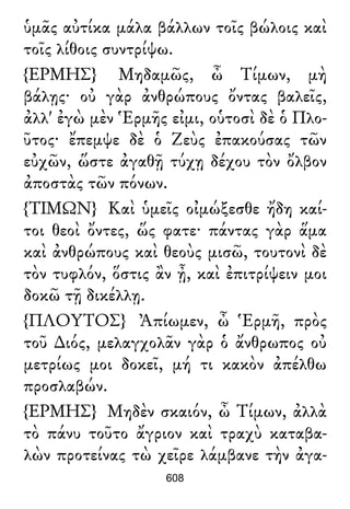 ὑμᾶς αὐτίκα μάλα βάλλων τοῖς βώλοις καὶ
τοῖς λίθοις συντρίψω.
{ΕΡΜΗΣ} Μηδαμῶς, ὦ Τίμων, μὴ
βάλῃς· οὐ γὰρ ἀνθρώπους ὄντας βαλεῖς,
ἀλλ' ἐγὼ μὲν Ἑρμῆς εἰμι, οὑτοσὶ δὲ ὁ Πλο-
ῦτος· ἔπεμψε δὲ ὁ Ζεὺς ἐπακούσας τῶν
εὐχῶν, ὥστε ἀγαθῇ τύχῃ δέχου τὸν ὄλβον
ἀποστὰς τῶν πόνων.
{ΤΙΜΩΝ} Καὶ ὑμεῖς οἰμώξεσθε ἤδη καί-
τοι θεοὶ ὄντες, ὥς φατε· πάντας γὰρ ἅμα
καὶ ἀνθρώπους καὶ θεοὺς μισῶ, τουτονὶ δὲ
τὸν τυφλόν, ὅστις ἂν ᾖ, καὶ ἐπιτρίψειν μοι
δοκῶ τῇ δικέλλῃ.
{ΠΛΟΥΤΟΣ} Ἀπίωμεν, ὦ Ἑρμῆ, πρὸς
τοῦ ∆ιός, μελαγχολᾶν γὰρ ὁ ἄνθρωπος οὐ
μετρίως μοι δοκεῖ, μή τι κακὸν ἀπέλθω
προσλαβών.
{ΕΡΜΗΣ} Μηδὲν σκαιόν, ὦ Τίμων, ἀλλὰ
τὸ πάνυ τοῦτο ἄγριον καὶ τραχὺ καταβα-
λὼν προτείνας τὼ χεῖρε λάμβανε τὴν ἀγα-
608
 